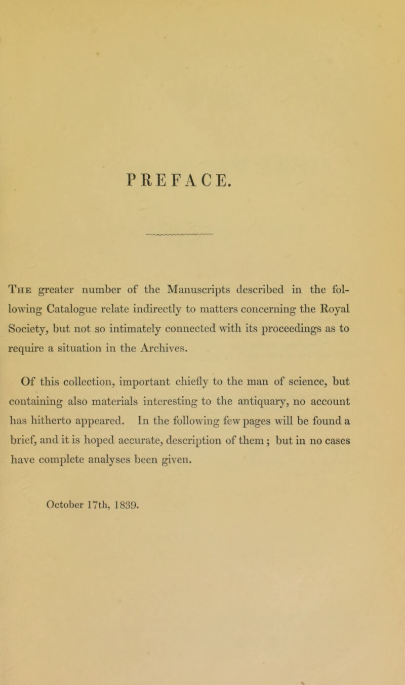 lowing Catalogue relate indirectly to matters concerning the Royal Society, but not so intimately connected with its proceedings as to require a situation in the Archives. Of this collection, important chiefly to the man of science, but containing also materials interesting to the antiquary, no account has hitherto appeared. In the following few pages will be found a brief, and it is hoped accurate, description of them; but in no cases have complete analyses been given. October 17 th, 1839.