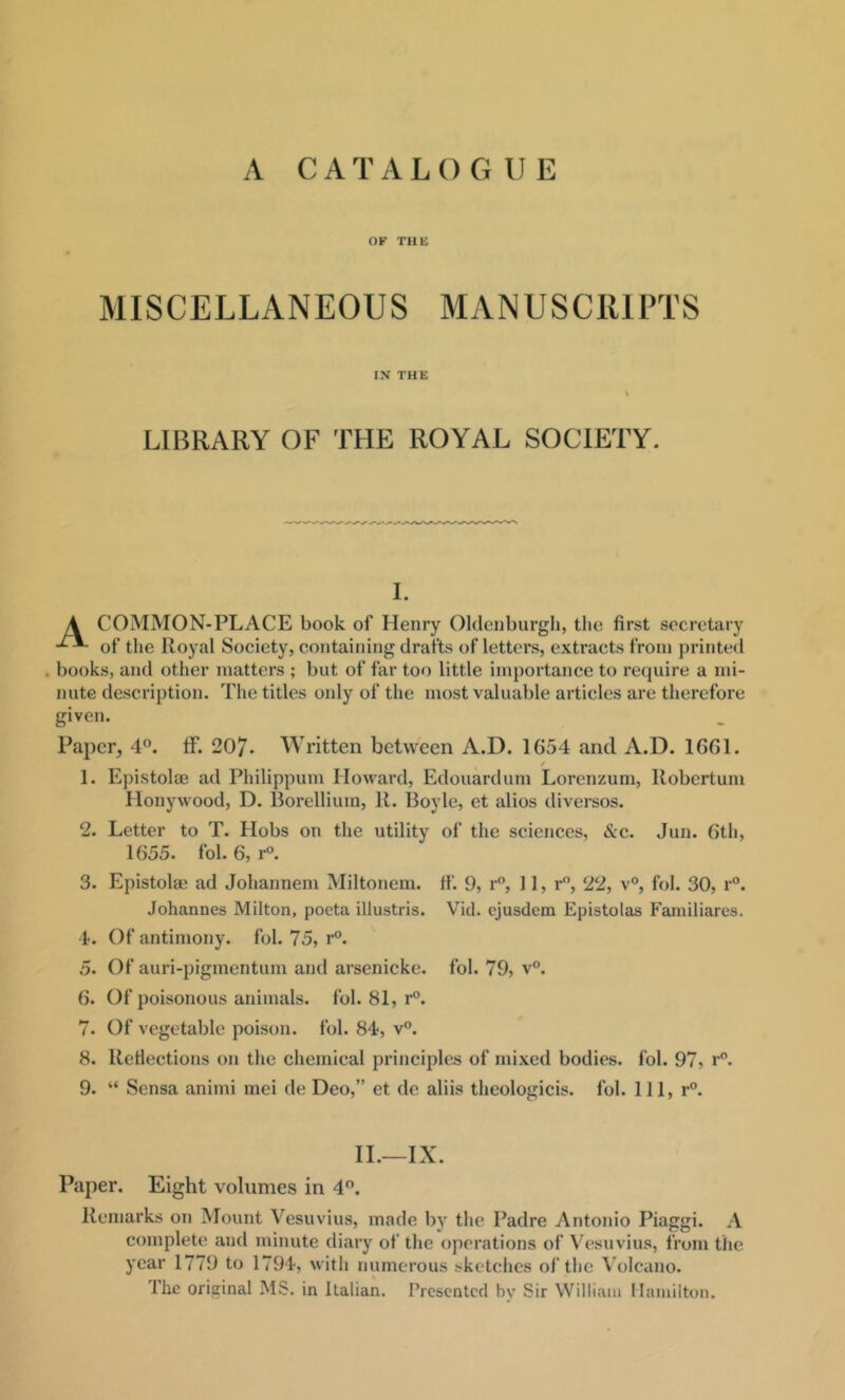 A CATALOGUE OK THE MISCELLANEOUS MANUSCRIPTS IN THE LIBRARY OF THE ROYAL SOCIETY. I. A COMMON-PLACE book of Henry Oldenburgh, the first secretary of the Royal Society, containing drafts of letters, extracts from jirinted . books, and other matters ; but of far too little importance to require a mi- nute description. The titles only of the most valuable articles are therefore given. Paper, 4”. If. 207. Written between A.D. 1G54 and A.D. 1661. / 1. EjiistolcE ad Philippum Howard, Edouardum Lorenzum, Robertum Honywood, D. Borellium, R. Boyle, et alios diversos. 2. Letter to T. Hobs on the utility of the sciences, &c. Jun. 6th, 1655. fob 6, r°. 3. Epistolae ad Johannem Miltoncm. tf. 9, r”, 11, r, 22, v°, fol. 30, r°. Johannes Milton, poeta illustris. Viil. ejusdem Epistolas Familiarcs. 4. Of antimony, fol. 75, r°. 5. Of auri-pigmentum and arsenicke. fol. 79, v°. 6. Of poisonous animals, fol. 81, r°. 7. Of vegetable poison, fol. 84, v”. 8. ReHections on the chemical principles of mixed bodies, fol. 97, r. 9. “ Sensa animi mei de Deo,” et de aliis theologicis. fol. Ill, r”. II.—IX. Paper. Eight volumes in 4”. Remarks on Mount Vesuvius, made by the Padre Antonio Piaggi. A complete and minute diary of the operations of Vesuvius, from the year 1779 to 1794, with numerous sketches of the Volcano. The original MS. in Italian. Presented by Sir William Hamilton.