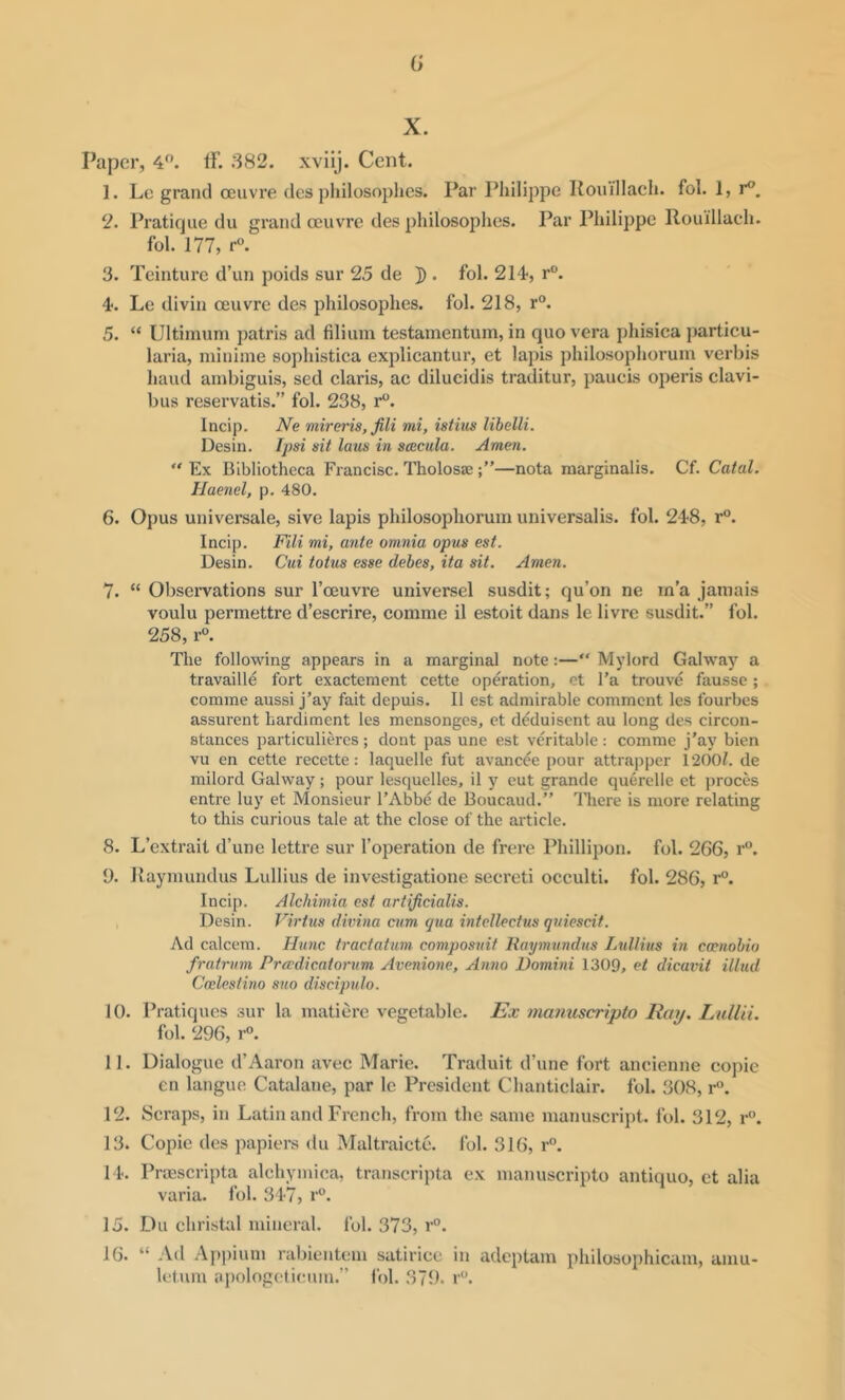 (} X. Paper, 4. If. 382. xviij. Cent. 1. Le grand oeuvre des pliilosoplics. Par Philippe Rouillach. fol. 1, r^. 2. Pratique du grand oeuvre des philosophes. Par Philippe Rouillach. fol. 177, r“. 3. Teinture d’un poids sur 25 de ]). fol. 214, r“. 4. Le divin oeuvre des philosophes. fol. 218, r®. 5. “ Ultimuni patris ad filium testamentum, in quo vera phisica particu- laria, niinime sophistica explicantur, et lapis philosophorum verbis hand ambiguis, sed Claris, ac dilucidis traditur, paucis operis clavi- bus reservatis.” fol. 238, r. Incip. Ne miraria, fill mi, istius libelli. Desin. Ipsi sit laus in soecula. Amen. “ Ex Bibliotheca Fiancisc. Tholosse—nota marginalis. Cf. Catal. Haenel, p. 480. 6. Opus universale, sive lapis philosophorum universalis, fol. 248, r°. Incip. Fili mi, ante omnia opus est. Desin. Cui totus esse debes, ita sit. Amen. 7. “ Observations sur I’oeuvre universel susdit; qu’on ne in’a jamais voulu permettre d’escrire, comme il estoit dans le livre susdit.” fol. 258, r°. The following appears in a marginal note:—“ Mylord Galway a travaille fort exactement cette operation, et I’a trouve fausse; comme aussi j’ay fait depuis. II est admirable comment les fourbes assurent hardiment les mensonges, et deduisent au long des circon- stances particulieres ; dont pas une est veritable : comme j’ay bien vu en cette recette: laquelle fut avancee pour attrapper 12001. de milord Galway ; pour lesquelles, il y cut grande querelle et jiroces entre luy et Monsieur I’Abbe de Boucaud.” There is more relating to this curious tale at the close of the article. 8. L’extrait d’une lettre sur I’operation de frere Phillipon. fol. 266, r. 9. Raymundus Lullius de investigatione secreti occulti. fol. 286, r°. Incip. Alchimia est artificialis. Desin. Virtus divina cum qua intellectus quiescit. Ad calcem. Hunc tractatum composuit Raymundus Lullius in cwnobio fratrum Prwdicatorum Avenione, Anno Domini 1309, et dicavit illud Cmlestino suo discipulo. 10. Pratiques sur la matiere vegetable. Ex ma7mscripto Ray. Lullii. fol. 296, r. 11. Dialogue d’Aaron avec Marie. Traduit d’une fort ancienne copic cn languo Catalane, par le President Chanticlair. fol. 308, r. 12. Scraps, in Latin and French, from the same manuscript, fol. 312, r. 13. Copic des papiers du Maltraicte. fol. 316, r°. I D Proescripta alchymica, transcripta ex manuscripto antique, ct alia varia. fol. 347, r®. 15. Du christal mineral, fol. 373, r”. 16. “ -Vd Appiutn rabientem satirice in adeptam philosophicam, amu- letum apologoti(;um.” Ibl. 379. r'’.