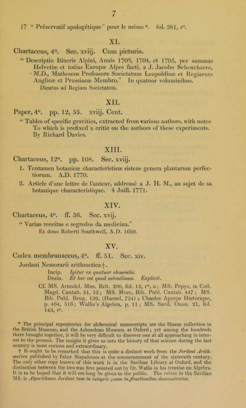 17 “ Presorvatif apologetique” pour le nieine*. f'ol. 381, r. XI. Chartaceus, 4®. Sec. xviij. Cum picturis. “ Deseriptio Itineris Alpini, Annis 1708, 1701, ct 1705, per suiiiuias Helvetiae et totius Europaj Alpes fivcti, a J. .lacobo Seliouclizero, • M.D., Matheseos Professore Societatum Leoi)okliiia2 et Uogiaruiii Anglicae et Prussiacse Membro.” In (juatuor voliiininibus. Dicatus ad Rcgiam Societatem. XII. Paper, 4°. pp. 12, 55. xviij. Cent. “ Tables of specific gravities, extraeted from various authors, with notes To which is prefixed a critic on the authors of these experiments. By Richard Davies. XIII. Chartaceus, 12°. pp. 108. Sec. xviij. 1. Tentamen botanicae characteristicoe sistens genera plantarum perfec- tiorum. A.D. 1770. 2. Artiele d’une lettre de Tauteur, addresse a J. H. M., au sujet de sa botanique characteristique. 4 Juill. 1771. XIV. Chartaceus, 4°. ff. 30. Sec. xvij. “ Varias receitas e segredos da medicina.” Ex dono Robert! Southwell, A.D. IG69. XV. Codex mcmbranaceus, 4°. IF. 51. Sec. xiv. Jordan! Nemorarii arithmeticaf. Incip. Igitur ex quatuor elementis. Desin. Et hoc cst quod ostendimus. Explicit. Cf. MS. Arundel. Mus. Brit. 200, fol. 12, r, a; MS. Pepys, in Coll. Magd. Cantab. 51, 52; MS. More, Bib. Publ. Cantab. 44/ ; MS. Bib. Publ. Brug. 139, (Haenel, 754) >• Chasles Aper^u llistorique, p. 4G4, 5lG; Wallis’s Algebra, p. 11 ; MS. Savil. Oxon. 21, fol. 143, r®. * The principal repositories for alchemical manuscripts are the Sloane collection in the llritish Museum, and the Ashmolcan Museum at Oxford; yet among the hundreds tlicre brought together, it will be very difficult to discover one at all approaching in inter- est to the present. The insight it gives us into the history of that science during the last century is most curious and extraorrlinary. t It ought to be remarked that this is quite a distinct work from the Jordani Arith- meiica published by Faber Stapulensis at the commencement of the sixteenth century. The oidy other copy known of this work is in the Savilian Library at Oxford, and the distinction between the two was first pointed out by Dr. Wallis in his treatise on Algebra. It is to he hoped that it will ere long be given to the public. The rubric in the Savilian MS. is Algorithmus Jordani tam in inlegris quani in Jractionibus demouatratus.