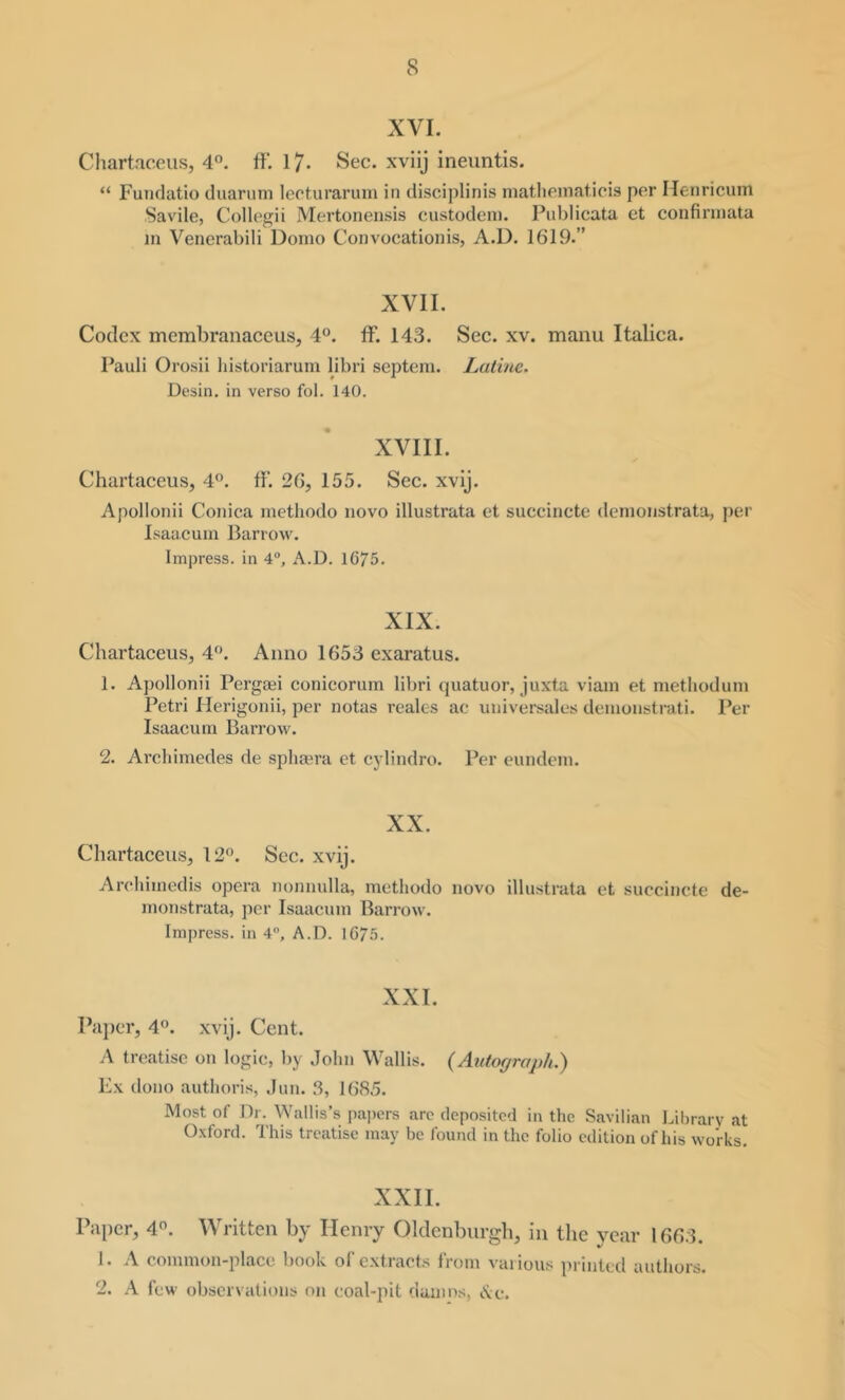 XVI. Chartaccus, 4°. ff‘. 17- Sec. xviij ineuntis. “ Funclatio duarum leeturarum in disciplinis niatlieinaticis per Meiiricum Savile, Collegii Mertonensis custodeni. Publicata et confinnata in Venerabili Donio Convocationis, A.D. 1619.” XVII. Codex membranaceus, 4“. ff. 143. Sec. xv. maiiu Italica. Pauli Orosii historiarum libri septem. Lalinc. Desin. in verso fob 140. XVIII. Chartaceus, 4®. IF. 26, 155. Sec. xvij. Apollonii Conica metliodo novo illustrata et succinete denionstrata, per Isaacum Barrow. Impress, in 4, A.D. 1675. XIX. Chartaceus, 4*^. Anno 1653 exaratus. 1. Apollonii Pergoei conicorum libri quatuor, juxta viam et metliodum Petri Herigonii, per notas reales ae uiiiversales deinonstrati. Per Isaacum Barrow. 2. Archimedes de spliagra et cylindro. Per eundem. XX. Chartaceus, 12”. Sec. xvij. Arehimedis opera nonnulla, metliodo novo illustrata et succinete de- monstrata, per Isaacum Barrow. Impress, in 4, A.D. 1675. XXL Pajier, 4”. xvij. Cent. A treatise on logic, by John Wallis. (Autograph.) Ex dono authoris, Jun. 3, 1685. Most of Dr. Wallis’s pajiers arc deposited in the Savilian labrarv at Oxford. This treatise may be found in the folio edition of his works. XXII. Paper, 4”. Written by Henry Oldenburgb, in the year 1663. 1. A common-place book of extracts from vaiious printed authors. 2. A few obsci vations on coal-pit damns, Ac.