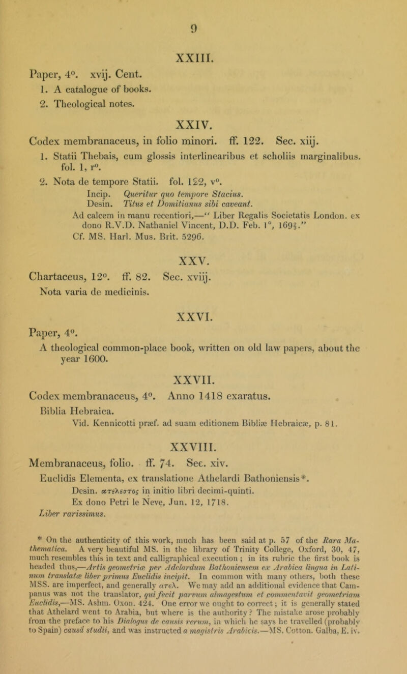 0 xxni. Paper, 4°. xvij. Cent. 1. A catalogue of books. 2. Theological notes. XXIV. Codex membranaceus, in folio minori. ff. 122. Sec. xiij. 1. Statii Thebais, cum glossis interlinearibus et scholiis marginalibus. fol. 1, r°. 2. Nota de tempore Statii. fol. 122, v°. Incip. Queritur quo tempore Stacius. Desin. Titus et Domitianus sihi caveant. Ad calcem in raanu rccentiori,—“ Liber Regalis Societatis London, ex dono R.V.D. Nathaniel Vincent, D.D. Feb. l“, 169L” Cf. MS. Harl. Mus. Brit. 5296. XXV. Chartaceus, 12°. If. 82. Sec. xviij. Nota varia de medicinis. XXVI. Paper, 4°. A theological common-place book, written on old law papers, about the year 1600. XXVII. Codex membranaceus, 4°. Anno 1418 exaratus. IMblia Hebraica. Vid. Kennicotti praef. ad suam editionem Biblia: Ilebraicie, p. 81. XXVIII. Membranaceus, folio. If 74. Sec. xiv. Euclidis Elementa, ex translatione Athelardi Bathoniensis*. Desin. ccti'Ksstos in initio lil)ri decitni-quinti. Ex dono Petri le Neve, Jun. 12, 1718. Liber rarissimus. * On the authenticity of this work, much has been said at p. 57 of the Eara Ma- Iherunlica. A very beautiful MS. in the library of Trinity College, Oxford, 30, 47, much resembles this in text and calligrapliical execution ; in its ruljric the first book is headed thus,—Artis geometriee per Adclardum Bat/ioniensem es Arabica lingm in Lati- num translate liber primus Euclidit incipit. In common with many others, both these MSS. are imperfect, and generally oreX. We may add an additional evidence that Cam- panils was not the translator, gni fecit parvum almagestum et commentacit geometriam Euclidis,—MS. Ashm. Oxon. 424. One error we ought to correct; it is generally stated that Athelard went to Arabia, but where is the authority ? The ndstake arose probably from the preface to his Dinlngus de cansis rerun/, in which he says he travelled (probably