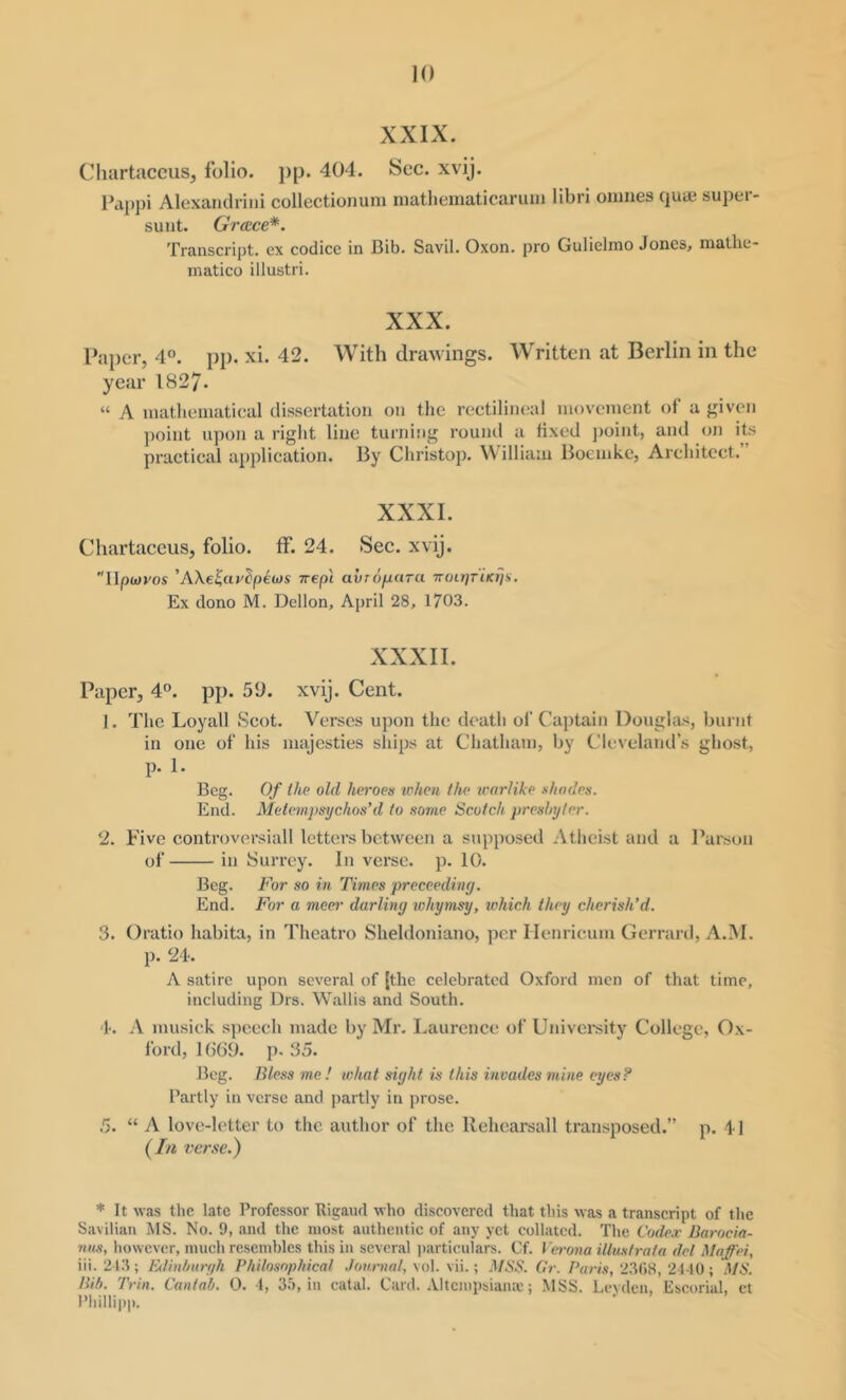 XXIX. Chartaccus, folio. j)p. 404. Sec. xvij. Pa])])! Alexandriiii collectioiiuni niathematicaruin libri onines quae super- suiit. Grace*. Transcript, ex codicc in Bib. Savil. Oxon. pro Gulielmo Jones, mathe- matico illustri. XXX. Paper, 4°. pp. xi. 42. With drawings. Written at Berlin in the year 1827- “ A luathcinatical dissertation on the rectilineal nioveinent of a f^iven point upon a right line turniiig round a tixed ])oint, and on its practical application. By Christop. William Bocinkc, Architect. XXXI. Chartaceus, folio, ff. 24. Sec. xvij. IIpwi'os 'AXe^urdpecjs vrepl avro/xara Trot/yrncj/v. Ex dono M. Dcllon, April 28, 1703. XXXII. Paper, 4®. pp. 50. xvij. Cent. 1. The Loyall Scot. Verses upon the death of Captain Dougla-s, burnt in one of his majesties sliips at Chatham, by Cleveland’s ghost, p. 1. Beg. 0/ thp old heroes when the warlike shades. End. Metempsychos’d to some Scotch presbyter. 2. Five controversial! letters between a supposed Atheist and a Parson of in Surrey. In verse, p. 10. Beg. For so in Times preceediny. End. For a meci' darling whymsy, which they cherish’d. 3. Oratio habita, in Theatro Sheldoniano, per Ilenricum Gerraril, A.INI. p. 24-. A satire upon several of [the celebrated Oxford men of that time, including Drs. Wallis and South. 1-. A musick speech made by Mr. Laurence of University College, Ox- ford, 1669. p. 35. Beg. Bless me! what sight is this invades mine eyes? Partly in verse and partly in prose. 5. “ A love-letter to the author of the Rehearsall transposed.” p. 41 (In ver.se.) * It was the late Professor Rigaiul who discovered that this was a transcript of the Savilian MS. No. 9, and the most authentic of any yet collated. The Codex Uarocia- nns, however, much resembles this in several i)articulars. Cf. Verona illustrata del Mafei, iii. 21.3; lulinlmrgh Philosophical .Journal, vol. vii.; MSS. fir. Paris, 2.3(18, 2440; .MS. Bit). Trin. Cantab. 0. 4, 35, in catal. Card, .lltcmpsiaiue; MSS. Leyden, Escorial, ct Phillipp.