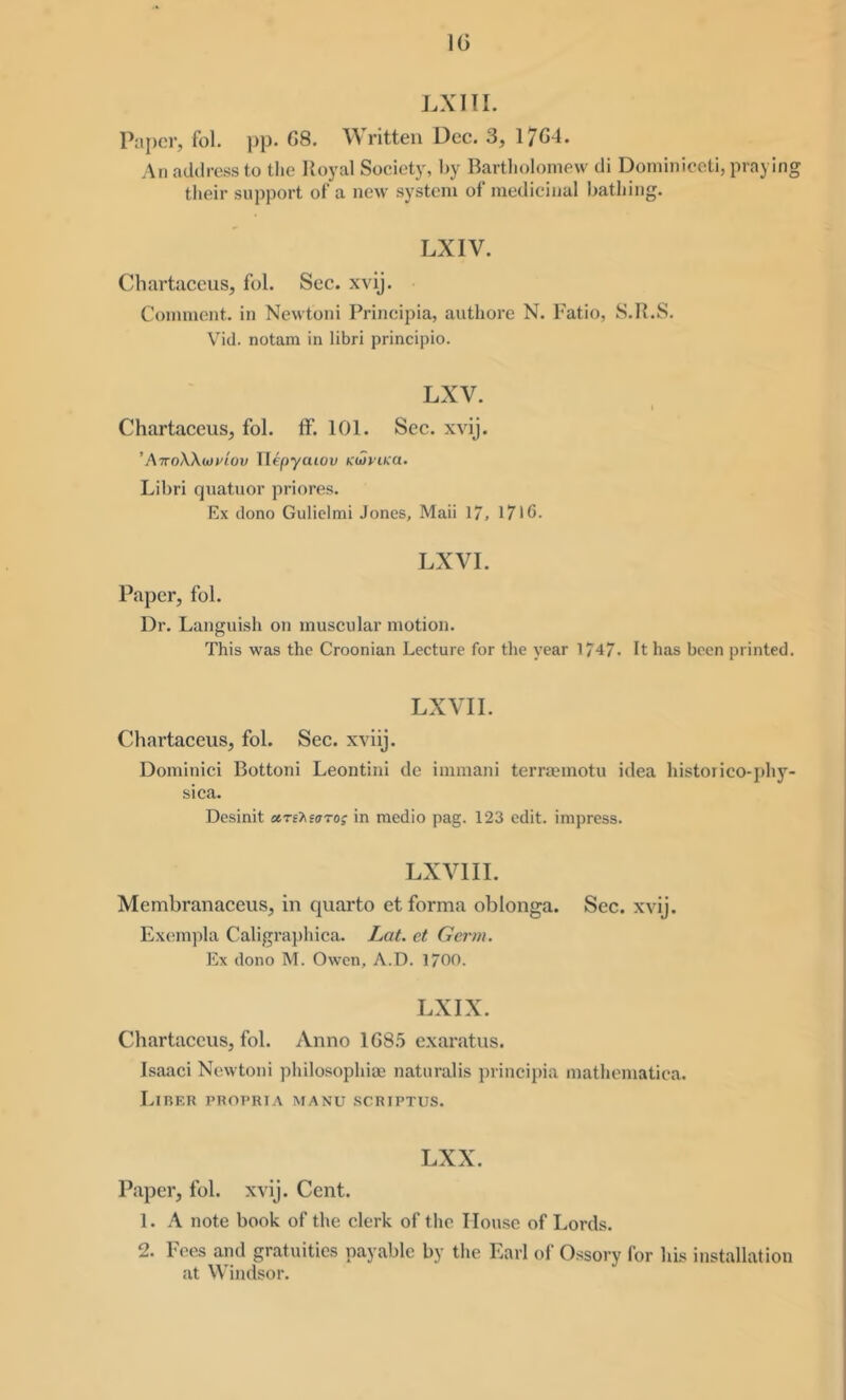 IG LXin. Paper, fol. j)p. G8. ritten Dee. 3, 17C4. An address to the Poyal Society, by Bartliolomew di Dominiceti, praying their support of a new system of medicinal bathing. LXIV. Cliartaceus, fol. Sec. xvij. Comment, in Newtoni Principia, authore N. Patio, S.R.S. Vid. notam in libri principio. LXV. I Chartaceus, fol. ff. 101. Sec. xvij. 'AiroWuiviov Wepyaiov KtSyiKa. Libri quatuor priores. Ex dono Guliclmi Jones, Mali 17, 17IG. LXVI. Paper, fol. Dr. Languish on muscular motion. This was the Croonian Lecture for the year 1747. It has been printed. LXVII. Chartaceus, fol. Sec. xviij. Dominici Bottoni Leontini de immani terra?motu idea historico-phj’^ sica. Desinit aTihiatag in medio pag. 123 edit, impress. LXVIII. Membranaceus, in quarto et forma oblonga. Sec. xvij. Excunpla Caligraphica. Lat. et Germ. Ex dono M. Owen, A.D. 1700. LXIX. Chartaceus, fol. Anno 1G8.5 exaratus. Isaaci Newtoni philosophiae naturalis principia mathcmatica. Libf.k phopria manu scriptus. LXX. Paper, fol. xvij. Cent. 1. A note book of the clerk of the House of Lords. 2. Pees and gratuities payable by the Earl of Ossory for his installation at Windsor.