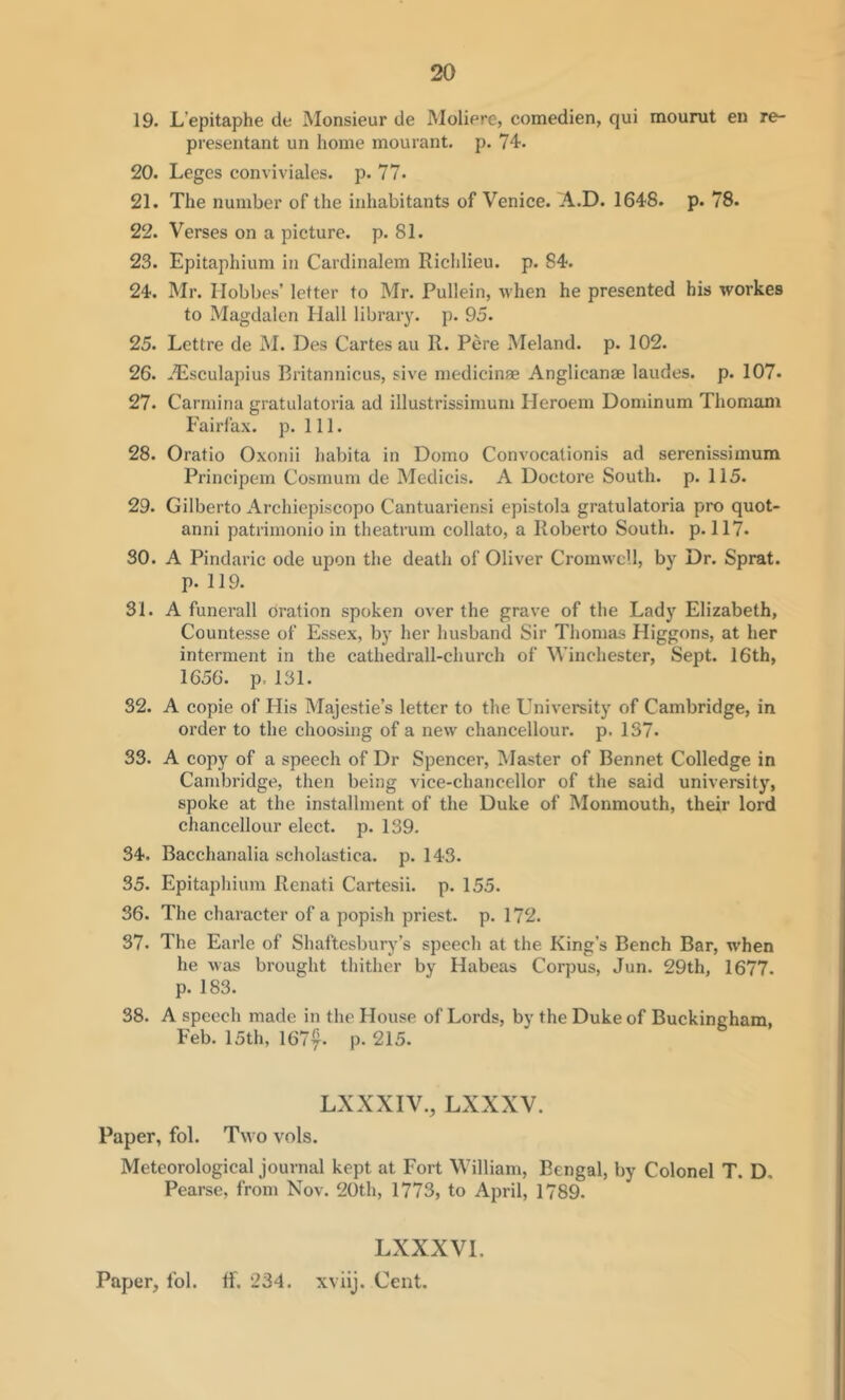 19. L’epitaphe de Monsieur de Molierc, comedien, qui mourut en re- presentant un home mourant. p. 74. 20. Leges conviviales. p. 77. 21. The number of the inhabitants of Venice. A.D. 1648. p. 78. 22. Verses on a picture, p. 81. 23. Epitaphium in Cardinalem Richlieu. p. 84. 24. Mr. Hobbes’ letter to Mr. Pullein, when he presented his workes to Magdalen Hall libraiy. p. 95. 25. Lcttre de M. Des Cartes au R. Pere Meland. p. 102. 26. ^Dsculapius Britannicus, sive medicinse Anglicanae laudes. p. 107. 27. Carmina gratulatoria ad illustrissinium Heroem Dominum Thomam Fairfax, p. 111. 28. Oratio Oxonii habita in Domo Convocationis ad serenissimum Principem Cosrnum de Medicis. A Doctore South, p. 115. 29. Gilberto Archiepiscopo Cantuariensi epistola gratulatoria pro quot- anni patrimonio in theatrum collato, a Roberto South, p. 117. SO. A Pindaric ode upon the death of Oliver Cromwell, by Dr. Sprat, p. 119. 31. A funerall oration spoken over the grave of the Lady Elizabeth, Countesse of Essex, by her husband Sir Thomas Higgons, at her interment in the cathedrall-church of Winchester, Sept. 16th, 1656. p. 131. 32. A copie of His Majestie’s letter to the University of Cambridge, in order to the choosing of a new chancellour. p. 137. 33. A copy of a speech of Dr Spencer, Master of Bennet Colledge in Cambridge, then being vice-chancellor of the said university, spoke at the installment of the Duke of Monmouth, their lord chancellour elect, p. 139. 34. Bacchanalia scholastica. p. 143. 35. Epitaphium Renati Cartesii. p. 155. 36. The character of a popish priest, p. 172. 37. The Earle of Shaftesbury’s speech at the King’s Bench Bar, w'hen he was brought thither by Habeas Corpus, Jun. 29th, 1677. p. 183. 38. A speech made in the House of Lords, by the Duke of Buckingham, Feb. 15th, 1677- P’ 215. LXXXIV., LXXXV. Paper, fol. Two vols. Meteorological journal kept at Fort William, Bengal, by Colonel T. D, Pearse, from Nov. 20th, 1773, to April, 1789. LXXXVl. Paper, Ibl. if. 234. xviij. Cent.