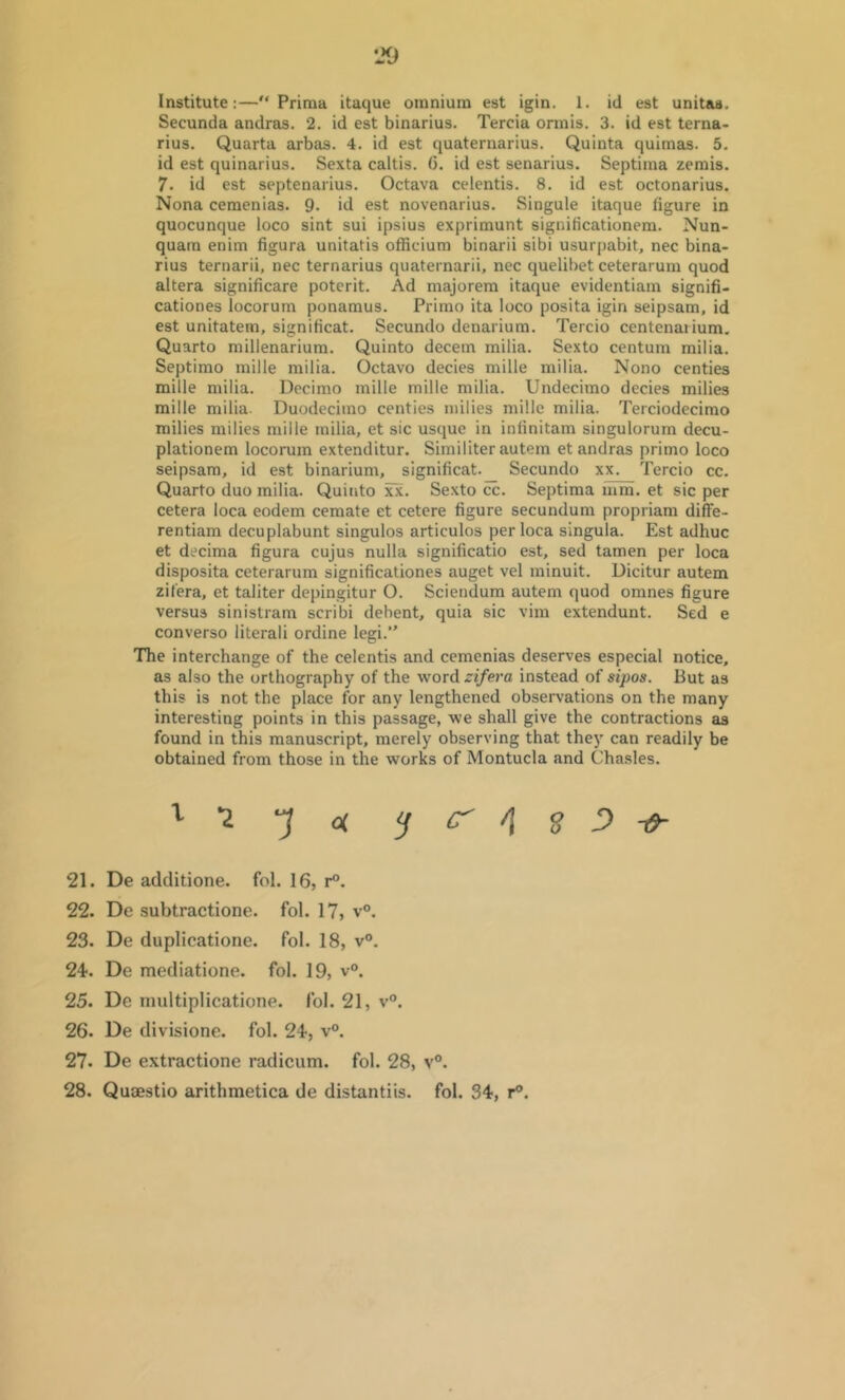 Institute:— Priraa itaque omnium est igin. 1. id est unitas, Secunda andras. 2. id est binarius. Tercia ormis. 3. id est terna- rius. Quarta arbas. 4. id est quaternarius. Quinta quimas. 5. id est quinarius, Sexta caltis. (3. id est senarius. Septima zemis. 7. id est septenarius. Octava celentis. 8. id est octonarius. Nona cemenias. 9- id est novenarius. Singule itaque figure in quocunque loco sint sui ipsius exprimunt significationem. Nun- quam enim figura unitatis officium binarii sibi usurpabit, nec bina- rius ternarii, nec ternarius quaternarii, nec quelibet ceterarum quod altera significare poterit. Ad majorem itaque evidentiam signifi- cationes locorum ponamus. Prirao ita loco posita igin seipsam, id est unitatem, significat. Secundo denarium. Tercio centenarium. Quarto millenarium. Quinto decern milia. Sexto centum milia. Septirao mille milia. Octavo decies mille milia. Nono centies mille milia. Decimo mille mille milia. Undecimo decies milies mille milia. Duodecimo centies milies mille milia. Terciodecimo milies milies mille milia, et sic usque in infinitam singulorum decu- plationem locorum extenditur. Similiter autem et andras primo loco seipsam, id est binarium, slgnificat._ Secundo xx. Tercio cc. Quarto duo milia. Quinto jcx. Se.xto cc. Septima mm. et sic per cetera loca eodem cemate et cetere figure secundum propriam diffe- rentiam decuplabunt singulos articulos per loca singula. Est adhuc et decima figura cujus nulla significatio est, sed tamen per loca disposita ceterarum significationes auget vel minuit. Dicitur autem zifera, et taliter depingitur O. Sciendum autem quod omnes figure versus sinistram scribi dehent, quia sic vim extendunt. Sed e converse literali ordine legi. The interchange of the celentis and cemenias deserves especial notice, as also the orthography of the word zifera instead of sipos. But as this is not the place for any lengthened observations on the many interesting points in this passage, we shall give the contractions as found in this manuscript, merely observing that they can readily be obtained from those in the works of Montucla and Chasles. V-Z-Jof ^ C- /I S ^ t9- 21. De additione. fol. 16, r°. 22. De subtractione. fol. 17, v°. 23. De duplicatione. fol. 18, v“. 24. De mediatione. fol. 19, v“. 25. De multiplicatione. fol. 21, v°. 26. De divisione. fol. 24, v°. 27. De extractione radicum. fol. 28, v®. 28. Quaestio arithmetica de distantiis. fol. 34, r®.