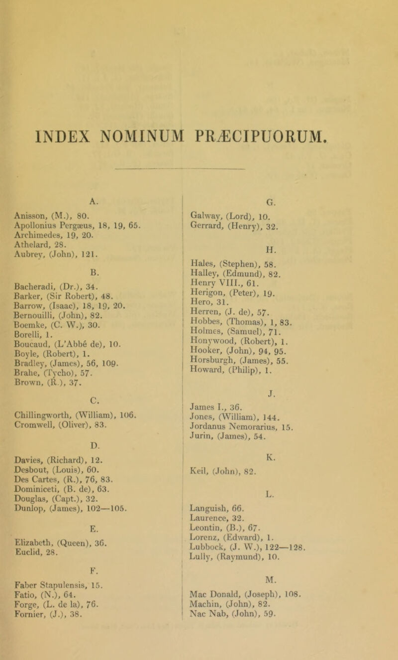 INDEX NOMINUM PRiECIPUORUM. A. Anisson, (M.), 80. Apollonius PcrgjEUs, 18, 19, 65. Archimedes, 19, 20. Athelard, 28. Aubrey, (John), 121. B. Bacheradi, (Dr.), 34. Barker, (Sir Robert), 48. Barrow, (Isaac), 18, 19, 20. Bernouilli, (John), 82. Boemke, (C. W.), 30. Borelli, 1. Boucaud, (L’Abbe de), 10. Boyle, (Robert), 1. Bradley, (James), 56, 109. Brahe, O'ycho), 57. Brown, (R ), 37. C. Chilling^\orth, (William), 106. Cromwell, (Oliver), 83. D. Davies, (Richard), 12. Desbout, (Louis), 60. Des Cartes, (R.), 76, 83. Dominiceti, (B. de), 63. Douglas, (Capt.), 32. Dunlop, (James), 102—105. E. Elizabeth, ((iueen), 36. Euclid, 28. F. Faber Stapulensis, 15. Fatio, (N.), 64, Forge, (L. de la), 76. Fornier, (J.), 38. G. Galway, (Lord), 10. Gerrard, (Henry), 32. H. Hales, (Stephen), 58. Halley, (Edmund), 82. Henry VHI., 61. ! Herigon, (Peter), 19. ! Hero, 31. 1 Herren, (J. de), 57. ; Hobbes, (Thomas), 1, 83. I Holmes, (Samuel), 71. ! Honywood, (Robert), 1. ' Hooker, (John), 94, 95. j Horsburgh, (James), 55. ! Howard, (Philip), 1. I J. James I., 36. Jones, (William), 144. I Jordanus Nemorariu.s, 15. j Jurin, (James), 54. I K. Keil, (John), 82. L. i Languish, 66. Laurence, 32. Leontin, (B.), 67- Lorenz, (Edward), 1. Lubbock, (J. W.), 122—128. Lully, (Raymund), 10. M. i Mac Donald, (Joseph), 108. j Machin, (John), 82, I Nac Nab, (John), 59.