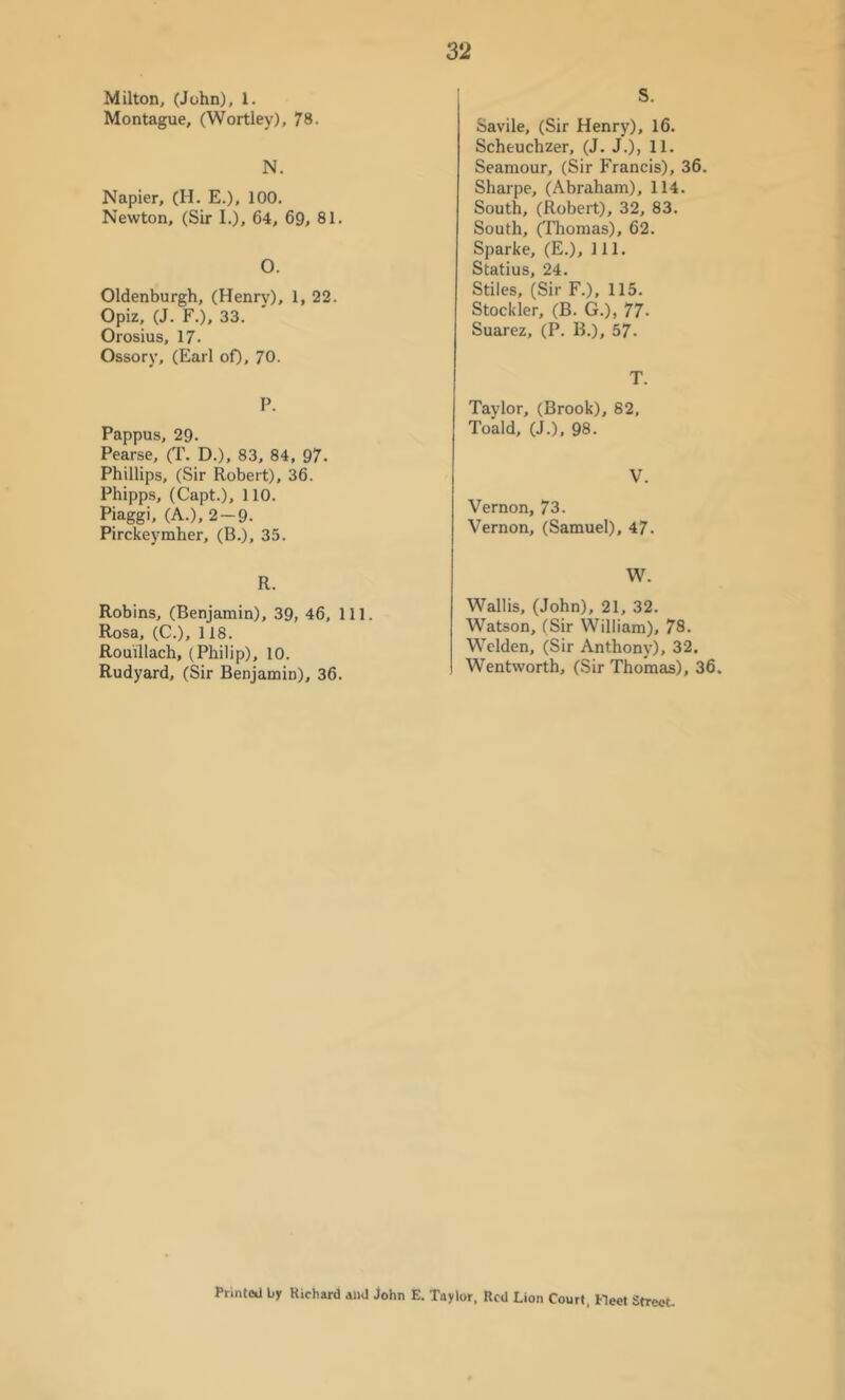 s. Milton, (John), 1. Montague, (Wortley), 78. N. Napier, (H. E.), 100. Newton, (Sir I.), 64, 69, 81. O. Oldenburgh, (Henry), 1, 22. Opiz, (J. F.), 33. Orosius, 17. Ossory, (Earl oO, 70. P. Pappus, 29. Pearse, (T. D.), 83, 84, 97. Phillips, (Sir Robert), 36. Phipps, (Capt.), 110. Piaggi, (A.), 2 — 9. Pirckej'mher, (B.), 35. R. Robins, (Benjamin), 39, 46, 111. Rosa, (C.), 118. Rouillach, (Philip), 10. Rudyard, (Sir Benjamin), 36. Savile, (Sir Henry), 16. Scheuchzer, (J. J.), 11. Seamour, (Sir Francis), 36. Sharpe, (Abraham), 114. South, (Robert), 32, 83. South, (Thomas), 62. Sparke, (E.), 111. Statius, 24. Stiles, (Sir F.), 115. Stockier, (B. G.), 77. Suarez, (P. B.), 57. T. Taylor, (Brook), 82, Toald, (J.), 98. V. Vernon, 73. Vernon, (Samuel), 47. W. Wallis, (John), 21, 32. Watson, (Sir William), 78. Welden, (Sir Anthony), 32. Wentworth, (Sir Thomas), 36. Printed by Kichard and John E. Taylor, Red Lion Court, Meet Street.