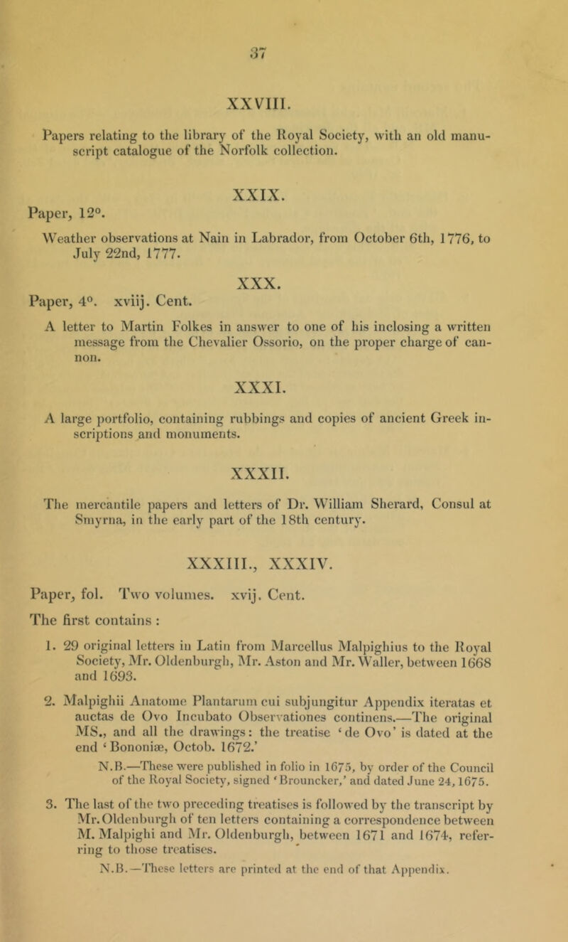 XXVIII. Papers relating to the library of the Royal Society, with an old inanu script catalogue of the Norfolk collection. XXIX. Paper, 12°. Weather observations at Nain in Labrador, from October 6th, 1776, to July 22nd, 1777. XXX. Paper, 4°. xviij. Cent. A letter to Martin Folkes in answer to one of his inclosing a written message from the Chevalier Ossorio, on the proper charge of can- non. XXXI. A large portfolio, containing rubbings and copies of ancient Greek in- scriptions and monuments. XXXII. The mercantile papers and letters of Dr. William Sherard, Consul at Smyrna, in the early part of the 18th century. XXXIII., XXXIV. Paper, fol. Two volumes, xvij. Cent. The first contains : 1. 29 original letters in Latin from Marcellus Malpighius to the Royal Society, Mr. Oldenburgii, INIr. Aston and Mr. Waller, between 1668 and 1693. 2. M.alpighii Anatome Plantarum cui subjungitur Appendix iteratas et auctas de Ovo Incubato Observationes continens.—The original MS., and all the drawings: the treatise ‘ de Ovo’ is dated at the end ‘ Bononiae, Octob. 1672.’ N.B.—'fliese were published in folio in 1675, by order of the Council of the Royal Society, signed ‘ Brouncker,’ and dated June 24,1675. 3. The last of the two preceding treatises is followed by the transcript by Mr.Oldenburgh of ten letters containing a correspondence between M. Malpighi and Mr.Oldenburgh, between 1671 and 1674, refer- ring to those treatises. N.B.—'IJicsc letters arc printed at the end of that Appendix.