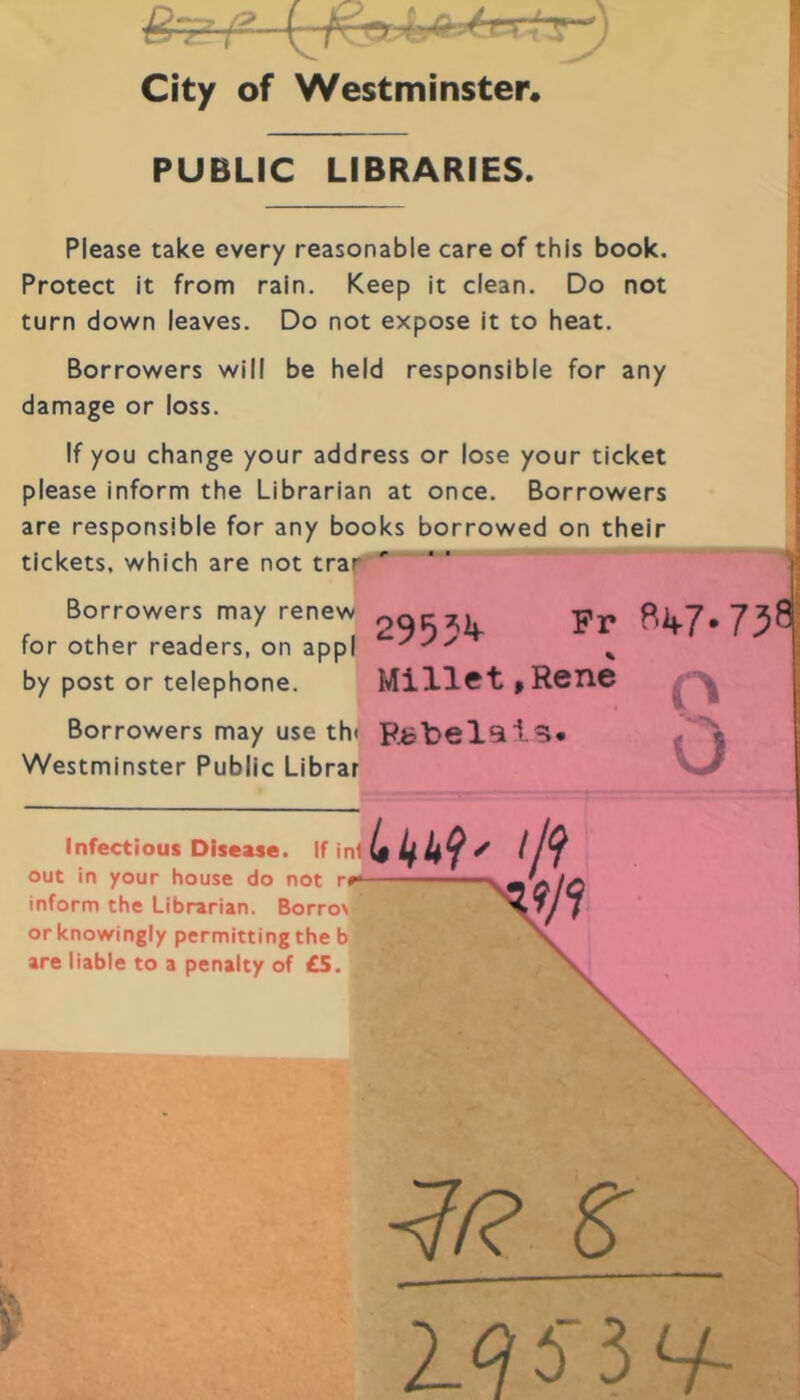 l City of Westminster. PUBLIC LIBRARIES. Please take every reasonable care of this book. Protect it from rain. Keep it clean. Do not turn down leaves. Do not expose it to beat. Borrowers will be held responsible for any damage or loss. If you change your address or lose your ticket please inform the Librarian at once. Borrowers are responsible for any books borrowed on their tickets, which are not trar “ “ for other readers, on appl by post or téléphoné. Westminster Public Librar Infectious Discase. If in1 out in your house do not r»- inform the Librarian. Borro> orknowingly permittingthe b are liable to a penalty of £S. Fr Millet ,Rene O Rfc 1)6191^. U