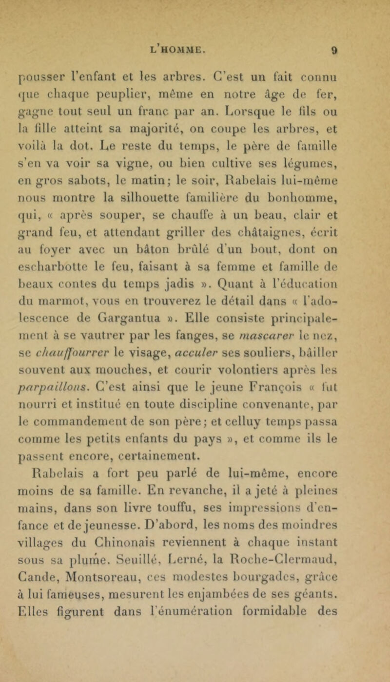 pousser l’enfant et les arbres. C’est un fait connu (jue chacpie peuplier, mi^ine en notre âge de fer, gagne tout seul un franc par an. Lorsque le lils ou la fille atteint sa majorité, on coupe les arbres, et voilà la dot. Le reste du temps, le père de famille s’en va voir sa vigne, ou bien cultive ses légumes, en gros sabots, le matin; le soir, Rabelais lui-même nous nmntre la silhouette familière du bonhomme, ([ui, « après souper, se chauffe à un beau, clair et grand feu, et attendant griller des châtaignes, écrit au foyer avec un bâton brûlé d’un bout, dont on escharbotte le feu, faisant à sa femme et famille de beaux contes du temps jadis ». Quant à l’éducation du marmot, vous en trouverez le détail dans « l’ado- lescence de Gargantua ». Elle consiste principale- ment à se vautrer par les fanges, se rnascarer le nez, SC chauffnurrcr le visage, acculer ses souliers, bâiller souvent aux mouches, et courir volontiers après les pnrpaillons. C’est ainsi que le jeune François « liit nourri et institué en toute discipline convenante, par le commandement de son père; et celluy temps passa comme les petits enfants du pays », et comme ils le passent encore, certainement. Rabelais a fort peu parlé de lui-même, encore moins de sa famille. En revanche, il a jeté à pleines mains, dans son livre touffu, ses impressions d’en- fance et de jeunesse. D’abord, les noms des moindres villages du Chinonais reviennent à chaque instant sous sa i)lume. Seuillé, Lerné, la Roche-Clermaud, Cande, Montsoreau, ces modestes bourgades, grâce à lui fameuses, mesurent les enjambées de ses géants. Elles figurent dans l’énumération formidable des