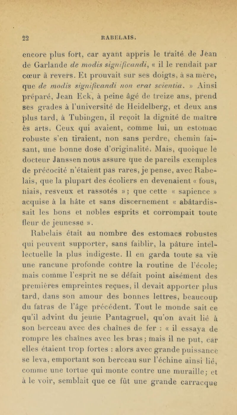 encore plus fort, car ayant appris le traité de Jean de Garlande de niodis sig/iiftca/idi, « il le rendait par cœur à revers. Et prouvait sur ses doigls, à sa mère, que de nindis sig/tificandi non erat scie?ttia. » Ainsi préparé, Jean Eck, à peine âgé de treize ans, prend ses grades à l’université de Heidelberg, et deux ans plus tard, à Tubingen, il reçoit la dignité de inaîlre ès arts. Ceux qui avaient, comme lui, un estomac robuste s’en tiraient, non sans perdre, chemin fai- sant, une bonne dose d’originalité. Mais, quoique le docteur Janssen nous assure que de pareils exemples de précocité n’étaient pas rares, je pense, avec Rabe- lais, que la plupart des écoliers en devenaient « fous, niais, resveux et rassotés »; que cette « sapience » acquise à la hâte et sans discernement « abâtardis- sait les bons et nobles esprits et corrompait toute (leur de jeunesse ». Rabelais était au nombre des estomacs robustes (pii peuvent supporter, sans faiblir, la pâture intel- lectuelle la jilus indigeste. U en garda toute sa vie une rancune profonde contre la routine de l’école; mais comme l’esprit ne se défait point aisément des premières empreintes reçues, il devait apporter plus tard, dans son amour des bonnes lettres, beaucoup du fatras de l’âge précédent. Tout le monde sait ce qu’il advint du jeune Pantagruel, qu’on avait lié à son berceau avec des chaînes de fer : a. il essaya de rompre les chaînes avec les bras; mais il ne put, car elles étaient trop fortes : alors avec grande puissance se leva, emportant son berceau sur l’échine ainsi lié, comme une tortue qui monte contre une muraille; et à le voir, semblait que ce fût une grande carracque