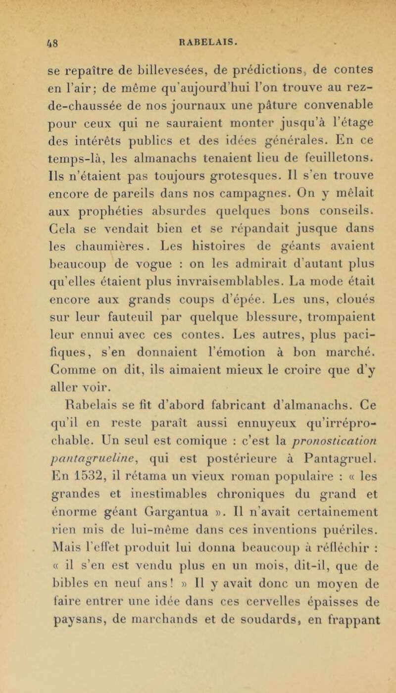 se repaître de billevesées, de prédictions, de contes en l’air; de même qu’aujourd’hui l’on trouve au rez- de-chaussée de nos journaux une pâture convenable pour ceux qui ne sauraient monter jusqu’à l’étage des intérêts publics et des idées générales. En ce temps-là, les almanachs tenaient lieu de feuilletons. Ils n’étaient pas toujours grotesques. 11 s’en trouve encore de pareils dans nos campagnes. On y mêlait aux prophéties absurdes quelques bons conseils. Cela se vendait bien et se répandait jusque dans les chaumières. Les histoires de géants avaient beaucoup de vogue : on les admirait d’autant plus qu’elles étaient plus invraisemblables. La mode était encore aux grands coups d’épée. Les uns, cloués sur leur fauteuil par quelque blessure, trompaient leur ennui avec ces contes. Les autres, plus paci- fiques, s’en donnaient l’émotion à bon marché. Comme on dit, ils aimaient mieux le croire que d’y aller voir. Rabelais se fit d’abord fabricant d’almanachs. Ce qu’il en reste paraît aussi ennuyeux qu’irrépro- chable. Un seul est comique : c’est la pronostication pontagriieline, qui est postérieure à Pantagruel. En 1532, il rétama un vieux roman populaire : « les grandes et inestimables chroniques du grand et énorme géant Gargantua ». Il n’avait certainement rien mis de lui-même dans ces inventions puériles. Mais l’cHet produit lui donna beaucoup à rélléchir : « il s’en est vendu plus en un mois, dit-il, que de bibles en neuf ans! » 11 y avait donc un moyen de faire entrer une idée dans ces cervelles épaisses de paysans, de marchands et de soudards, en frappant