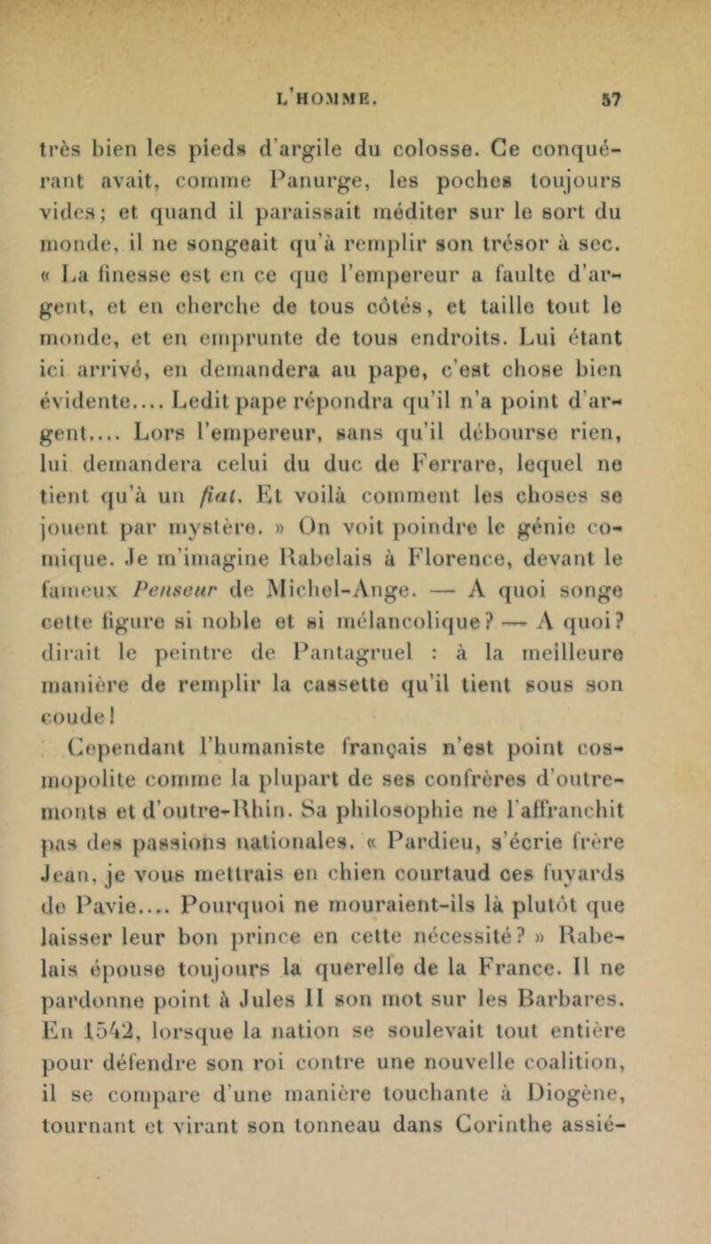 très bien les pieds d’argile du colosse. Ce conqué- rant avait, comme Panurge, les poche» toujours vide.s; et quand il paraissait méditer sur le sort du monde, il ne songeait qu’à remplir son trésor à sec. « La linesse est en ce que l’empereur a faulte d’ar- gent, et en cherche de tous côtés, et taille tout le monde, et en emprunte de tous endroits. Lui étant ici arrivé, en demandera au pape, c’est chose bien évidente.... Ledit pape répondra qu’il n’a point d’ar- gent.... Lors l’empereur, sans qu’il débourse rien, lui demandera celui du duc de Ferrare, lequel ne tient qu’à un fiai. Et voilà comment les choses se jouent par mystère. » On voit poindre le génie co- mique. .le m’imagine Rabelais à P’iorence, devant le fameux Penseur de Michel-Ange. — A quoi songe cette ligure si noble et si mélancolique? —' A quoi? dirait le peintre de Pantagruel : à la meilleure manière de renjplir la cassette qu’il tient sous son coude ! (Cependant l’humaniste français n’est point cos- mopolite comme la plupart de ses confrères d’outre- monts et d’outre-Rhin. Sa philosophie ne l’affranchit pas des passions nationales. « Pardieu, s’écrie frère Jean, je vous mettrais en chien courtaud ces fuyards do Pavie.... Pourquoi ne mouraient-ils là plutôt que laisser leur bon prince en cette nécessité? » Rabe- lais épouse toujours la querelle de la France. Il ne pardonne point à Jules II son mot sur les Barbares. En 1542, lorsque la nation se soulevait tout entière pour défendre son roi contre une nouvelle coalition, il se compare d’une manière touchante à Diogène, tournant et virant son tonneau dans Corinthe assié-