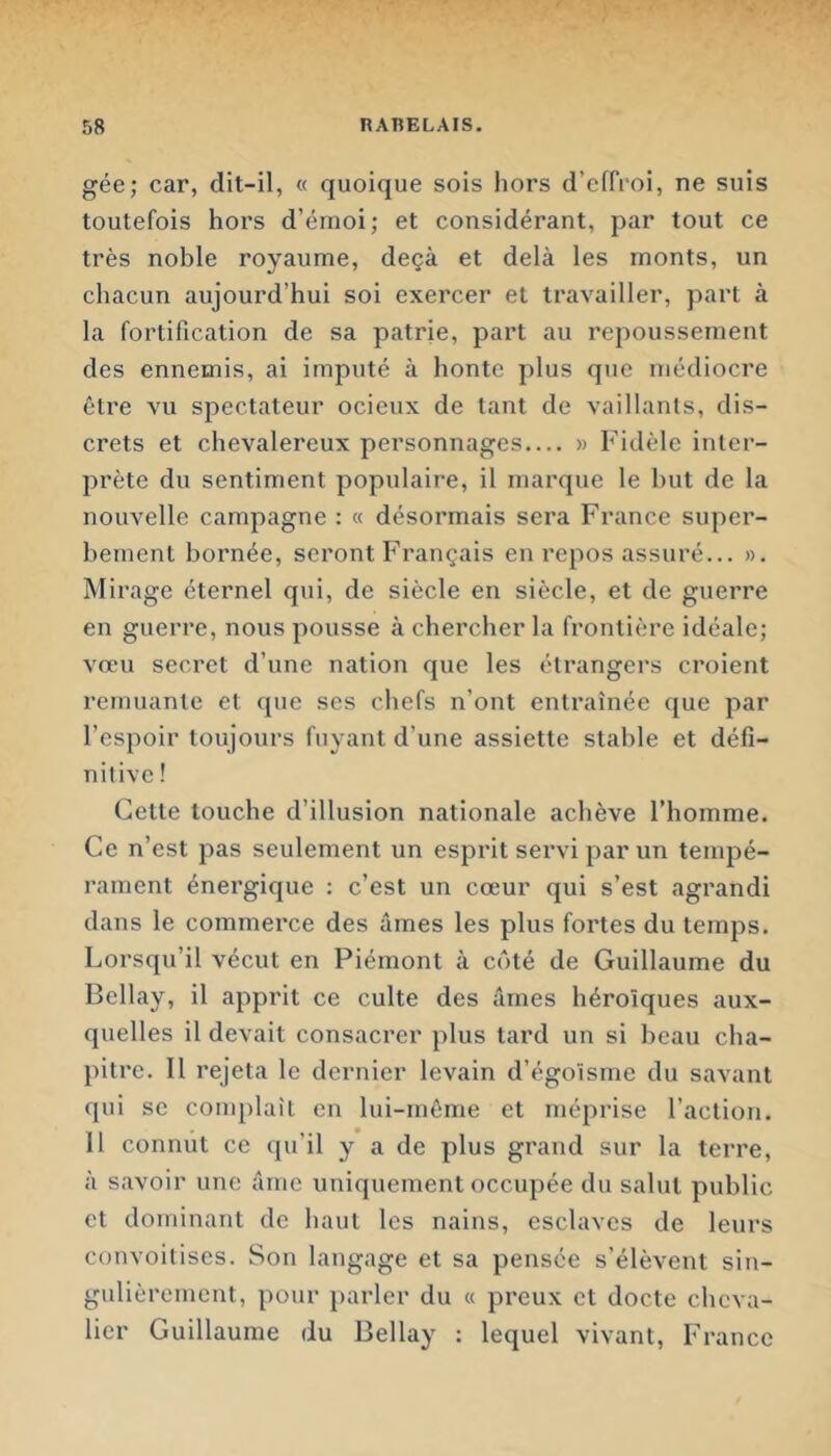 gée; car, dit-il, « quoique sois hors d’effroi, ne suis toutefois hors d’érnoi; et considérant, par tout ce très noble royaume, deçà et delà les monts, un chacun aujourd’hui soi exercer et travailler, part à la fortification de sa patrie, part au repoussement des ennemis, ai imputé à honte plus que médiocre être vu spectateur ocieux de tant de vaillants, dis- crets et chevalereux personnages.... » Fidèle inter- prète du sentiment populaire, il marque le but de la nouvelle campagne : « désormais sera France super- bement bornée, seront Français en repos assuré... ». Mirage éternel qui, de siècle en siècle, et de guerre en guerre, nous pousse à chercher la frontière idéale; vœu secret d’une nation que les étrangers croient rernuante et que ses chefs n’ont entraînée que par l’espoir toujours fuyant d’une assiette stable et défi- nitive ! Cette touche d’illusion nationale achève l’homme. Ce n’est pas seulement un esprit servi par un tempé- rament énergique : c’est un cœur qui s’est agrandi dans le commerce des âmes les plus fortes du temps. Lorsqu’il vécut en Piémont à côté de Guillaume du Bellay, il apprit ce culte des âmes héroïques aux- quelles il devait consacrer plus tard un si beau cha- pitre. Il rejeta le dernier levain d’égoïsme du savant qui se conq)laît en lui-même et méprise l’action. 11 connut ce qu’il y a de plus grand sur la terre, à savoir une âme uniquement occupée du salut public et dominant de haut les nains, esclaves de leurs convoitises. Son langage et sa pensée s’élèvent siii- gulièrement, pour })arler du « preux et docte cheva- lier Guillaume du Bellay : lequel vivant, France