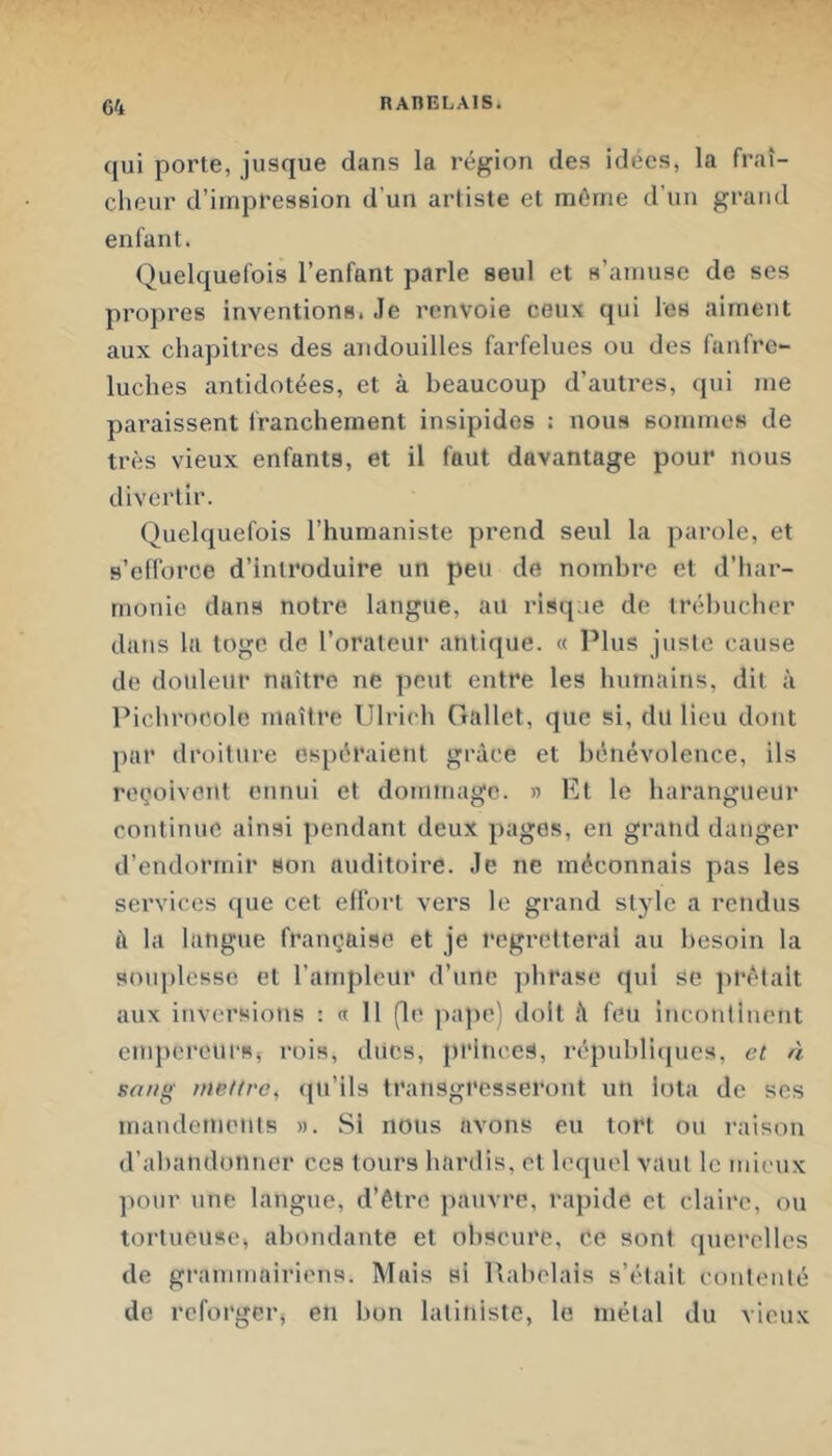 qui porte, jusque dans la région des idées, la fraî- cheur d’impression d’un artiste et même d’un grand enfant. Quelquefois l’enfant parle seul et s’amuse de ses propres inventions. .le renvoie ceux qui les aiment aux chapitres des aiidouilles farfelues ou des fanfre- luches antidotées, et à beaucoup d’autres, qui me paraissent Irancheraent insipides : nous sommes de très vieux enfants, et il faut davantage pour nous divertir. Quelquefois l’humaniste prend seul la parole, et s’efforce d’introduire un peu de nombre et d’har- monie dans notre langue, au risque de trébucher dans la toge de l’orateur antique. « Plus juste cause de douleur naître ne peut entre les humains, dit à Piclirncolc maître Ulrich Gallet, que si, du lieu dont par droiture espéraient grâce et bénévolence, ils reçoivent ennui et dommage. » Et le harangueur continue ainsi pendant deux pages, en grand danger d’endormir «on auditoire. Je ne méconnais pas les services que cet effort vers le grand style a rendus à la langue française et je regretterai au besoin la souplesse et l’ampleur d’une phrase qui se ])rétalt aux inversions : et 11 (le pape) doit â feu incontinent empereurs, rois, ducs, princes, républicjues, et à sang mettre^ tju’ils transgresseront un iota de scs mandements ». Si nous avons eu tort ou i-aison d’al)andünner ces tours hardis, et lequel vaut le mieux pour une langue, d’être pauvre, rapide et claire, ou tortueuse, abondante et obscure, ce sont querelles de grammairiens. Mais si Rabelais s’était contenté de reforger, en bon latiniste, le métal du vieux