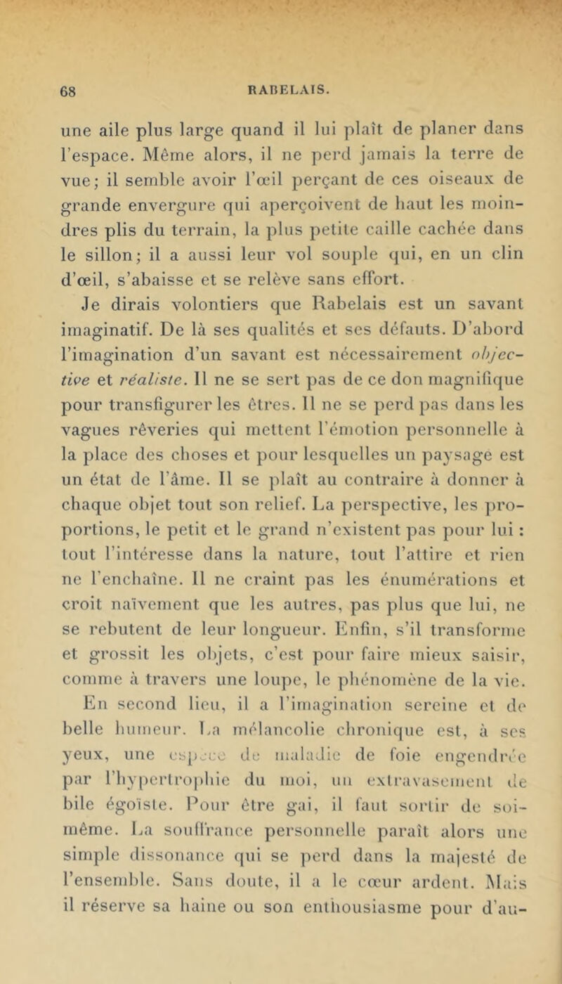 une aile plus large quand il lui plaît de planer dans l’espace. Même alors, il ne perd jamais la terre de vue; il semble avoir l’œil perçant de ces oiseau.v de grande envergure qui aperçoivent de haut les moin- dres plis du terrain, la plus petite caille cachée dans le sillon; il a aussi leur vol souple qui, en un clin d’œil, s’abaisse et se relève sans elTort. Je dirais volontiers que Rabelais est un savant imaginatif. De là ses qualités et ses défauts. D’abord l’imagination d’un savant est nécessairement objec- tive et réaliste. Il ne se sert pas de ce don magnifique pour transfigurer les êtres. 11 ne se perd pas dans les vagues rêveries qui mettent l’émotion personnelle à la place des choses et pour lesquelles un paysage est un état de l’âme. Il se plaît au conti’aire à donner à chaque objet tout son relief. La perspective, les ]U'o- porlions, le petit et le grand n’existent pas pour lui : tout l’intéresse dans la nature, tout l’attire et rien ne l’enchaîne. 11 ne craint pas les énumérations et croit naïvement que les autres, pas plus que lui, ne se rebutent de leur longueur. Enfin, s’il transforme et grossit les objets, c’est pour faire mieux saisir, comme à travers une loupe, le phénomène de la vie. En second lieu, il a l’imagination sereine et de belle humeur. La mélancolie chronique est, à scs yeux, une cspjco du maladie de foie engendrée par l’hypertrophie du moi, un exli-avasoment de bile égoïste. Pour être gai, il faut sortir de soi- même. La soulfrance personnelle paraît alors une simple dissonance qui se perd dans la majesté de l’ensemble. Sans doute, il a le cœ'ur ardent. INIais il réserve sa haine ou son enthousiasme pour d’au-