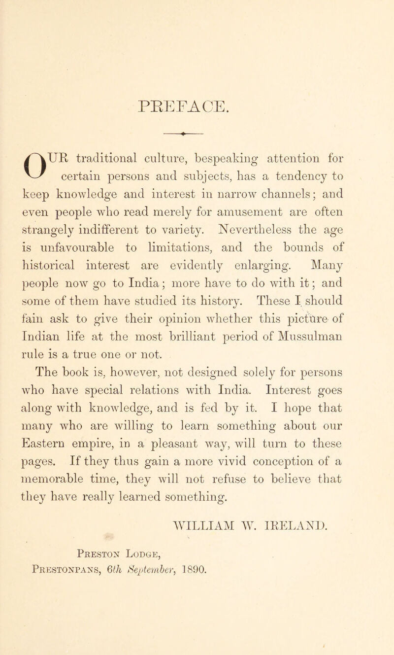 PEE FACE. ♦ OUR traditional culture, bespeaking attention for certain persons and subjects, has a tendency to keep knowledge and interest in narrow channels; and even people who read merely for amusement are often strangely indifferent to variety. Nevertheless the age is unfavourable to limitations, and the bounds of historical interest are evidently enlarging. Many people now go to India; more have to do with it; and some of them have studied its history. These I should fain ask to give their opinion whether this picture of Indian life at the most brilliant period of Mussulman rule is a true one or not. The book is, however, not designed solely for persons who have special relations with India. Interest goes along with knowledge, and is fed by it. I hope that many who are willing to learn something about our Eastern empire, in a pleasant way, will turn to these pages. If they thus gain a more vivid conception of a memorable time, they will not refuse to believe that they have really learned something. WILLIAM W. IRELAND. Preston Lodge, Prestonpans, 6th September, 1890.