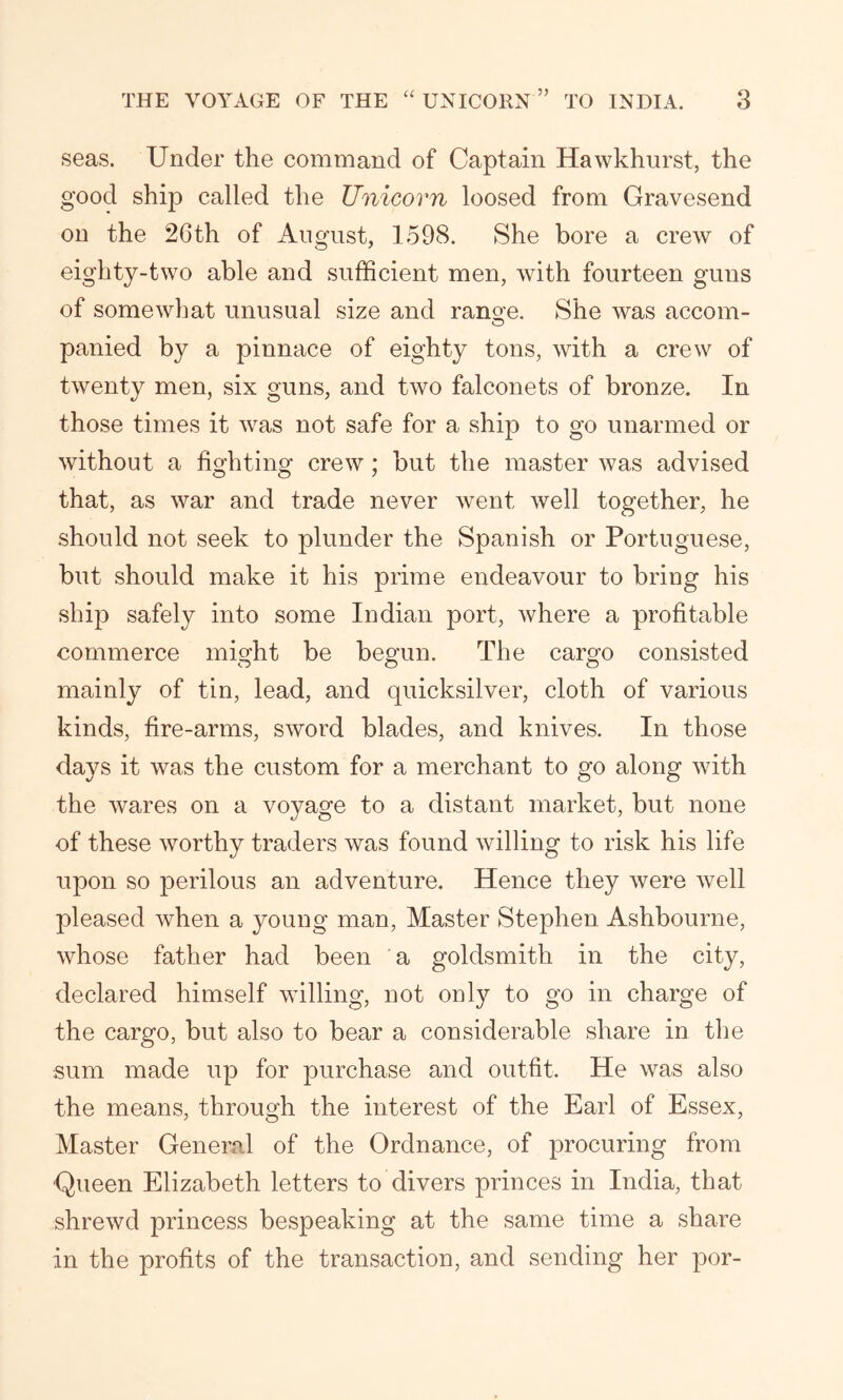 seas. Under the command of Captain Hawkhurst, the good ship called the Unicorn loosed from Gravesend on the 26th of August, 1598. She bore a crew of eighty-two able and sufficient men, with fourteen guns of somewhat unusual size and range. She was accom- panied by a pinnace of eighty tons, with a crew of twenty men, six guns, and two falconets of bronze. In those times it was not safe for a ship to go unarmed or without a fighting crew; but the master was advised that, as war and trade never went well together, he should not seek to plunder the Spanish or Portuguese, but should make it his prime endeavour to bring his ship safely into some Indian port, where a profitable commerce might be begun. The cargo consisted mainly of tin, lead, and quicksilver, cloth of various kinds, fire-arms, sword blades, and knives. In those days it was the custom for a merchant to go along with the wares on a voyage to a distant market, but none of these worthy traders was found willing to risk his life upon so perilous an adventure. Hence they were well pleased when a young man, Master Stephen Ashbourne, whose father had been a goldsmith in the city, declared himself willing, not only to go in charge of the cargo, but also to bear a considerable share in the sum made up for purchase and outfit. He was also the means, through the interest of the Earl of Essex, Master General of the Ordnance, of procuring from Queen Elizabeth letters to divers princes in India, that shrewd princess bespeaking at the same time a share in the profits of the transaction, and sending her por-