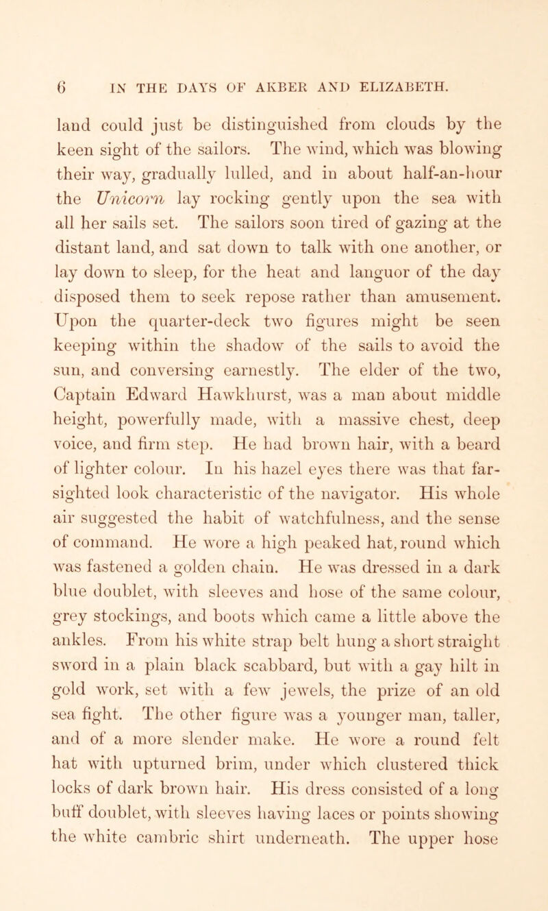 land could just be distinguished from clouds by the keen sight of the sailors. The wind, which was blowing their way, gradually lulled, and in about half-an-hour the Unicorn lay rocking gently upon the sea with all her sails set. The sailors soon tired of gazing at the distant land, and sat down to talk with one another, or lay down to sleep, for the heat and languor of the day disposed them to seek repose rather than amusement. Upon the quarter-deck two figures might be seen keeping within the shadow of the sails to avoid the sun, and conversing earnestly. The elder of the two, Captain Edward Hawkhurst, was a man about middle height, powerfully made, with a massive chest, deep voice, and firm step. He had brown hair, with a beard of lighter colour. In his hazel eyes there was that far- sighted look characteristic of the navigator. His whole air suggested the habit of watchfulness, and the sense of command. He wore a high peaked hat, round which was fastened a golden chain. He was dressed in a dark blue doublet, with sleeves and hose of the same colour, grey stockings, and boots which came a little above the ankles. From his white strap belt hung a short straight sword in a plain black scabbard, but with a gay hilt in gold work, set with a few jewels, the prize of an old sea fight. The other figure was a younger man, taller, and of a more slender make. He wore a round felt hat with upturned brim, under which clustered thick locks of dark brown hair. His dress consisted of a long buff doublet, with sleeves having laces or points showing the white cambric shirt underneath. The upper hose