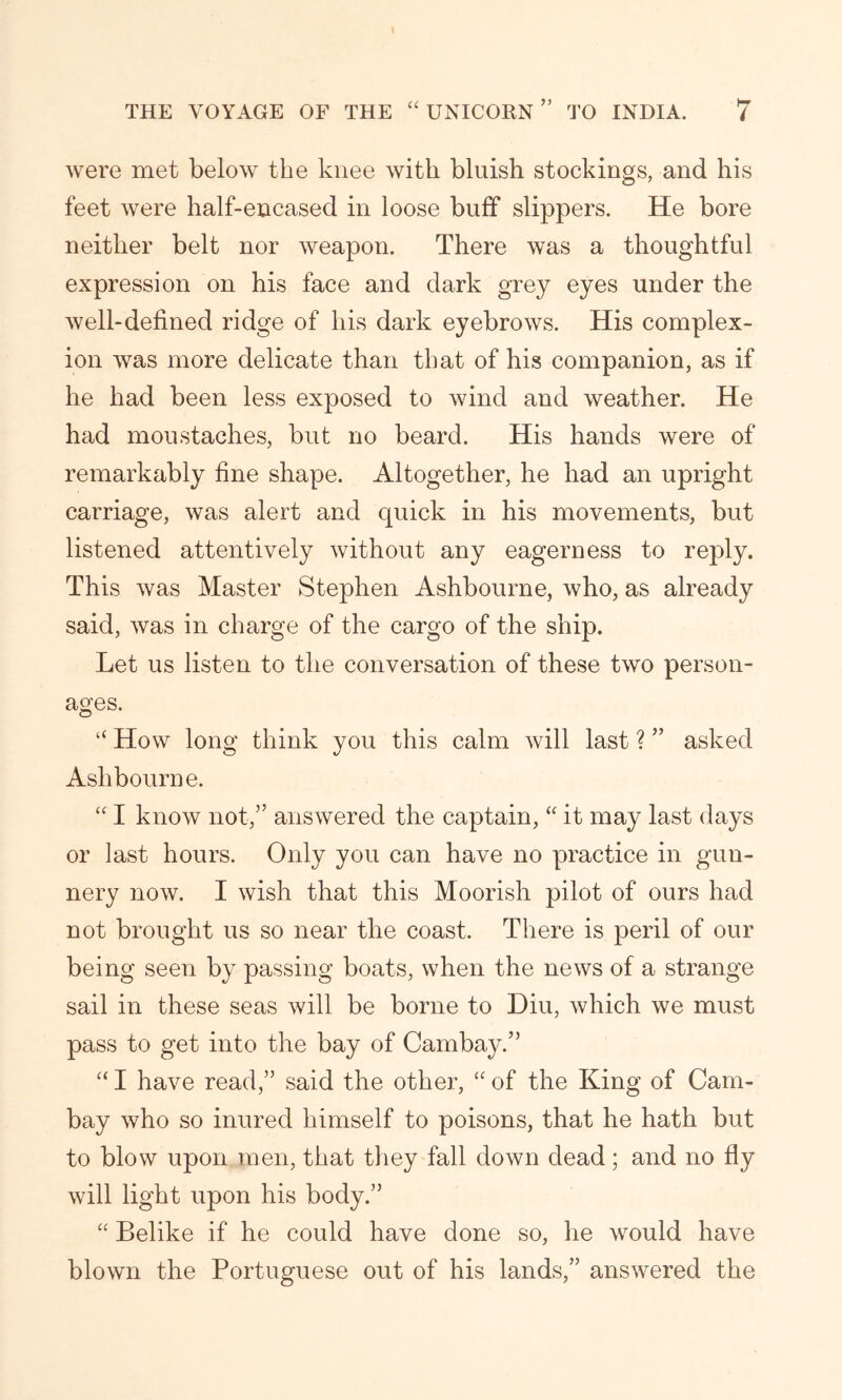 were met below the knee with bluish stockings, and his feet were half-encased in loose buff slippers. He bore neither belt nor weapon. There was a thoughtful expression on his face and dark grey eyes under the well-defined ridge of his dark eyebrows. His complex- ion was more delicate than that of his companion, as if he had been less exposed to wind and weather. He had moustaches, but no beard. His hands were of remarkably fine shape. Altogether, he had an upright carriage, was alert and quick in his movements, but listened attentively without any eagerness to reply. This was Master Stephen Ashbourne, who, as already said, was in charge of the cargo of the ship. Let us listen to the conversation of these two person- ages. “ How long think you this calm will last ? ” asked Ashbourne. “ I know not,” answered the captain, “ it may last days or last hours. Only you can have no practice in gun- nery now. I wish that this Moorish pilot of ours had not brought us so near the coast. There is peril of our being seen by passing boats, when the news of a strange sail in these seas will be borne to Diu, which we must pass to get into the bay of Cambay.” “ I have read,” said the other, “ of the King of Cam- bay who so inured himself to poisons, that he hath but to blow upon men, that they fall down dead ; and no fly will light upon his body.” “ Belike if he could have done so, he would have blown the Portuguese out of his lands,” answered the