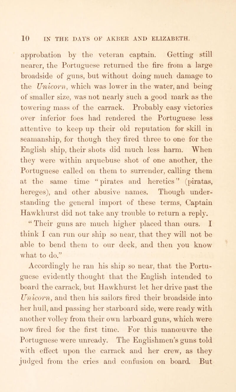 approbation by the veteran captain. Getting still nearer, the Portuguese returned the tire from a large broadside of guns, but without doing much damage to the Unicorn, which was lower in the water, and being of smaller size, was not nearly such a good mark as the towering mass of the carrack. Probably easy victories over inferior foes had rendered the Portuguese less attentive to keep up their old reputation for skill in seamanship, for though they fired three to one for the English ship, their shots did much less harm. When they were within arquebuse shot of one another, the Portuguese called on them to surrender, calling them at the same time “ pirates and heretics ” (piratas, hereges), and other abusive names. Though under- standing the general import of these terms, Captain Hawkhurst did not take any trouble to return a reply. “ Their guns are much higher placed than ours. I think I can run our ship so uear, that they will not be able to bend them to our deck, and then you know what to do.” Accordingly he ran his ship so near, that the Portu- guese evidently thought that the English intended to board the carrack, but Hawkhurst let her drive past the Unicorn, and then his sailors fired their broadside into her hull, and passing her starboard side, were ready with another volley from their own larboard guns, which were now fired for the first time. For this manoeuvre the Portuguese were unready. The Englishmen’s guns told with effect upon the carrack and her crew, as they judged from the cries and confusion on board. But