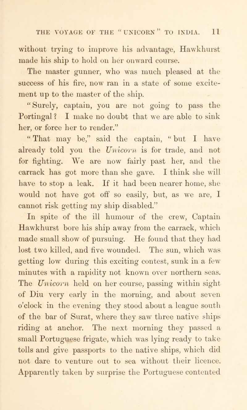 without trying to improve his advantage, Hawkhurst made his ship to hold on her onward course. The master gunner, who was much pleased at the success of his fire, now ran in a state of some excite- ment up to the master of the ship. “ Surely, captain, you are not going to pass the Portingal ? I make no doubt that we are able to sink her, or force her to render.” “ That may be,” said the captain, “ but I have already told you the Unicorn is for trade, and not for fighting. We are now fairly past her, and the carrack has got more than she gave. I think she will have to stop a leak. If it had been nearer home, she would not have got off so easily, but, as we are, I cannot risk getting my ship disabled.” In spite of the ill humour of the crew, Captain Hawkhurst bore his ship away from the carrack, which made small show of pursuing. He found that they had lost two killed, and five wounded. The sun, which was getting low during this exciting contest, sunk in a few minutes with a rapidity not known over northern seas. The Unicorn held on her course, passing within sight of Diu very early in the morning, and about seven o’clock in the evening they stood about a league south of the bar of Surat, where they saw three native ships riding at anchor. The next morning they passed a small Portuguese frigate, which was lying ready to take tolls and give passports to the native ships, which did not dare to venture out to sea without their licence. Apparently taken by surprise the Portuguese contented