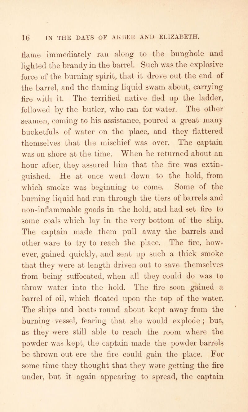 flame immediately ran along to the bunghole and lighted the brandy in the barrel. Such was the explosive force of the burning spirit, that it drove out the end of the barrel, and the flaming liquid swam about, carrying fire with it. The terrified native fled up the ladder, followed by the butler, who ran for water. The other seamen, coming to his assistance, poured a great many bucketfuls of water on the place, and they flattered themselves that the mischief was over. The captain was on shore at the time. When he returned about an hour after, they assured him that the fire was extin- guished. He at once went down to the hold, from which smoke was beginning to come. Some of the burning liquid had run through the tiers of barrels and non-inflammable goods in the hold, and had set fire to some coals which lay in the very bottom of the ship. The captain made them pull away the barrels and other ware to try to reach the place. The fire, how- ever, gained quickly, and sent up such a thick smoke that they were at length driven out to save themselves from being suffocated, when all they could do was to throw water into the hold. The fire soon gained a barrel of oil, which floated upon the top of the water. The ships and boats round about kept away from the burning vessel, fearing that she would explode ; but, as they were still able to reach the room where the powder was kept, the captain made the powder barrels be thrown out ere the fire could gain the place. For some time they thought that they wore getting the fire under, but it again appearing to spread, the captain