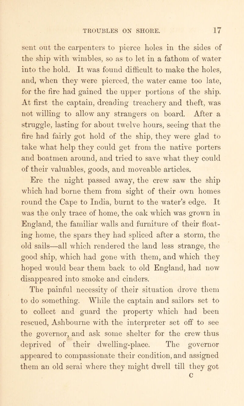 sent out the carpenters to pierce holes in the sides of the ship with wimbles, so as to let in a fathom of water into the hold. It was found difficult to make the holes, and, when they were pierced, the water came too late, for the fire had gained the upper portions of the ship. At first the captain, dreading treachery and theft, was not willing to allow any strangers on board. After a struggle, lasting for about twelve hours, seeing that the fire had fairly got hold of the ship, they were glad to take what help they could get from the native porters and boatmen around, and tried to save what they could of their valuables, goods, and moveable articles. Ere the night passed away, the crew saw the ship which had borne them from sight of their own homes round the Cape to India, burnt to the water’s edge. It was the only trace of home, the oak which was grown in England, the familiar walls and furniture of their float- ing home, the spars they had spliced after a storm, the old sails—all which rendered the land less strange, the good ship, which had gone with them, and which they hoped would bear them back to old England, had now disappeared into smoke and cinders. The painful necessity of their situation drove them to do something. While the captain and sailors set to to collect and guard the property which had been rescued, Ashbourne with the interpreter set off to see the governor, and ask some shelter for the crew thus deprived of their dwelling-place. The governor appeared to compassionate their condition, and assigned them an old serai where they might dwell till they got c