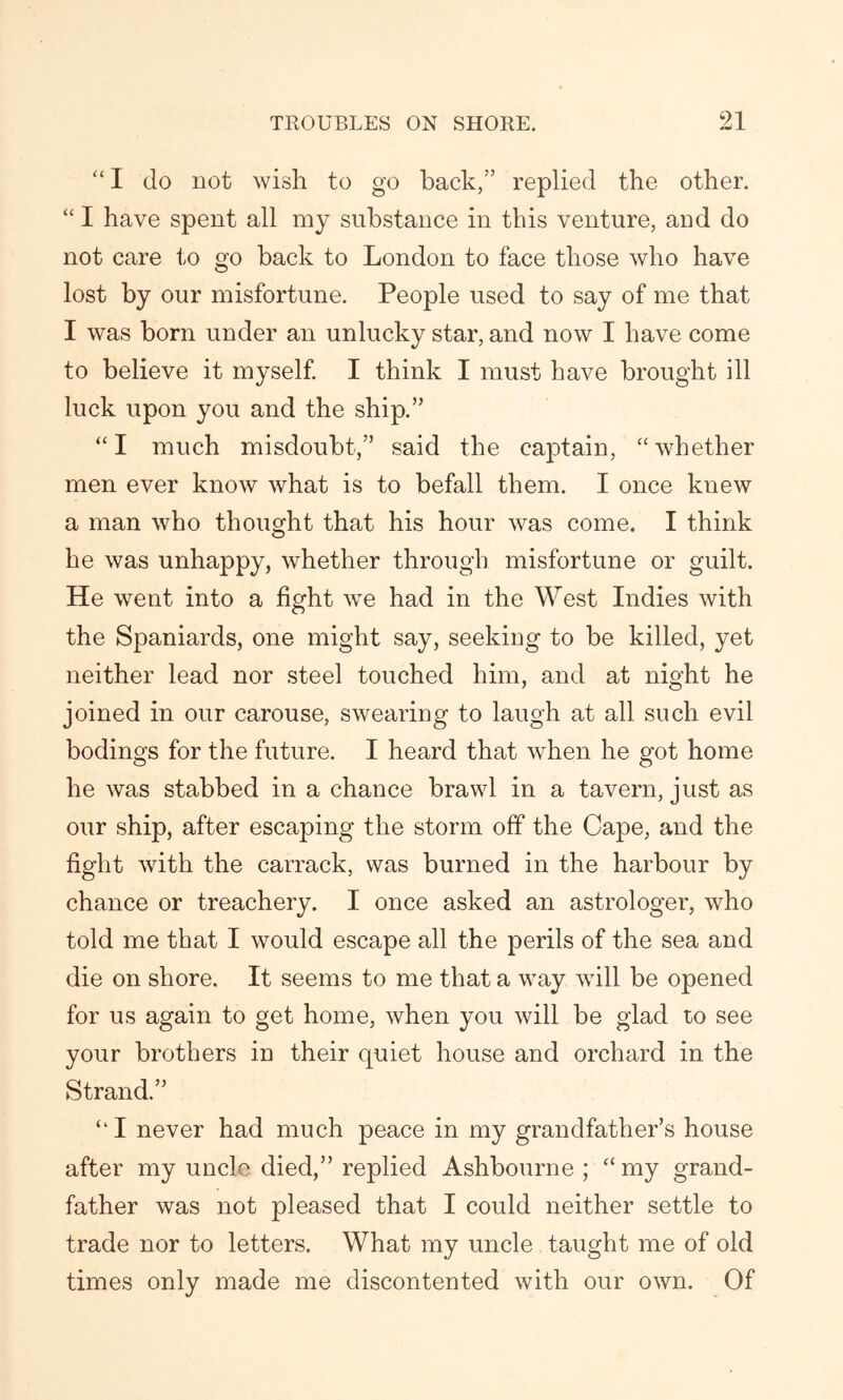 “ I do not wish to go back,” replied the other. “ I have spent all my substance in this venture, and do not care to go back to London to face those who have lost by our misfortune. People used to say of me that I was born under an unlucky star, and now I have come to believe it myself. I think I must have brought ill luck upon you and the ship.” “I much misdoubt,” said the captain, “whether men ever know what is to befall them. I once knew a man who thought that his hour was come. I think he was unhappy, whether through misfortune or guilt. He went into a fight we had in the West Indies with the Spaniards, one might say, seeking to be killed, yet neither lead nor steel touched him, and at night he joined in our carouse, swearing to laugh at all such evil bodings for the future. I heard that when he got home he was stabbed in a chance brawl in a tavern, just as our ship, after escaping the storm off the Cape, and the fight with the carrack, was burned in the harbour by chance or treachery. I once asked an astrologer, who told me that I would escape all the perils of the sea and die on shore. It seems to me that a way will be opened for us again to get home, when you will be glad to see your brothers in their quiet house and orchard in the Strand.” “I never had much peace in my grandfather’s house after my uncle died,” replied Ashbourne ; “my grand- father was not pleased that I could neither settle to trade nor to letters. What my uncle taught me of old times only made me discontented with our own. Of