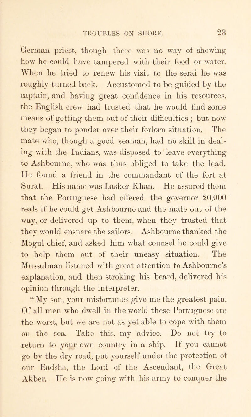 German priest, though there was no way of showing how he could have tampered with their food or water. When he tried to renew his visit to the serai he was roughly turned back. Accustomed to be guided by the captain, and having great confidence in his resources, the English crew had trusted that he would find some means of getting them out of their difficulties ; but now they began to ponder over their forlorn situation. The mate who, though a good seaman, had no skill in deal- ing with the Indians, was disposed to leave everything to Ashbourne, who was thus obliged to take the lead. He found a friend in the commandant of the fort at Surat. His name was Lasker Khan. He assured them that the Portuguese had offered the governor 20,000 reals if he could get Ashbourne and the mate out of the way, or delivered up to them, when they trusted that they would ensnare the sailors. Ashbourne thanked the Mogul chief, and asked him what counsel he could give to help them out of their uneasy situation. The Mussulman listened with great attention to Ashbourne’s explanation, and then stroking his beard, delivered his opinion through the interpreter. “ My son, your misfortunes give me the greatest pain. Of all men who dwell in the world these Portuguese are the worst, but we are not as yet able to cope with them on the sea. Take this, my advice. Do not try to return to your own country in a ship. If you cannot go by the dry road, put yourself under the protection of our Badsha, the Lord of the Ascendant, the Great Akber. He is now going with his army to conquer the