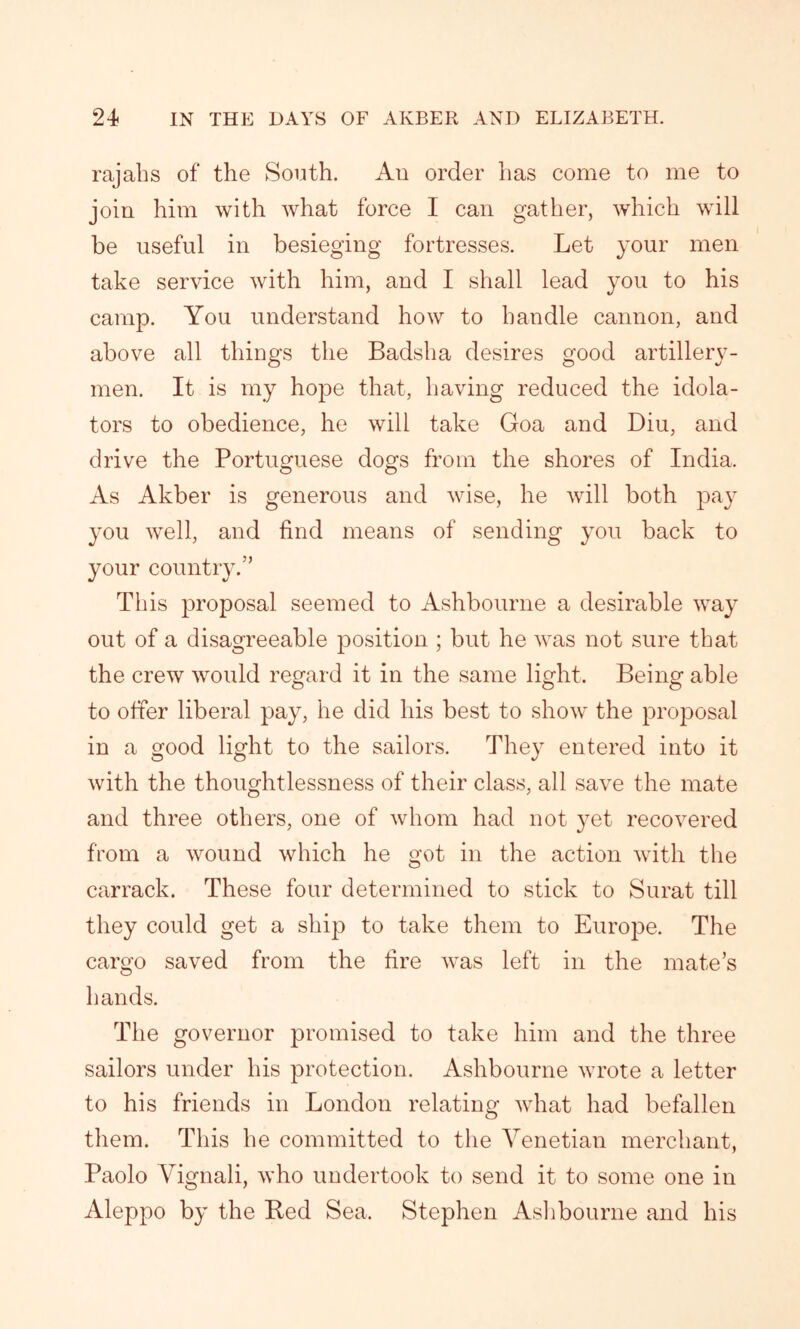 rajahs of the South. An order has come to me to join him with what force I can gather, which will be useful in besieging fortresses. Let your men take service with him, and I shall lead you to his camp. You understand how to handle cannon, and above all things the Badsha desires good artillery- men. It is my hope that, having reduced the idola- tors to obedience, he will take Goa and Diu, and drive the Portuguese dogs from the shores of India. As Akber is generous and wise, he will both pay you well, and find means of sending you back to your country.” This proposal seemed to Ashbourne a desirable way out of a disagreeable position ; but he was not sure that the crew would regard it in the same light. Being able to offer liberal pay, he did his best to show the proposal in a good light to the sailors. They entered into it with the thoughtlessness of their class, all save the mate and three others, one of whom had not }Tet recovered from a wound which he got in the action with the carrack. These four determined to stick to Surat till they could get a ship to take them to Europe. The cargo saved from the fire was left in the mate’s hands. The governor promised to take him and the three sailors under his protection. Ashbourne wrote a letter to his friends in London relating what had befallen them. This he committed to the Venetian merchant, Paolo Vignali, who undertook to send it to some one in Aleppo by the Red Sea. Stephen Ashbourne and his