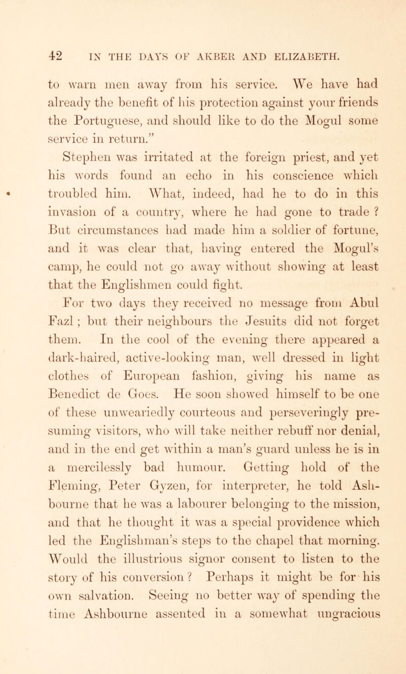 to warn men away from his service. We have had already the benefit of his protection against your friends the Portuguese, and should like to do the Mogul some service in return.” Stephen was irritated at the foreign priest, and yet his words found an echo in his conscience which troubled him. What, indeed, had he to do in this invasion of a country, where he had gone to trade ? But circumstances had made him a soldier of fortune, and it was clear that, having entered the Mogul’s camp, he could not go away without showing at least that the Englishmen could fight. For two days they received no message from Abul Fazl ; but their neighbours the Jesuits did not forget them. In the cool of the evening there appeared a dark-haired, active-looking man, well dressed in light clothes of European fashion, giving his name as Benedict de Goes. He soon showed himself to be one of these unweariedly courteous and perseveringly pre- suming visitors, who will take neither rebuff nor denial, and in the end get within a man’s guard unless he is in a mercilessly bad humour. Getting hold of the Fleming, Peter Gyzen, for interpreter, he told Ash- bourne that he was a labourer belonging to the mission, and that he thought it was a special providence which led the Englishman’s steps to the chapel that morning. Would the illustrious signor consent to listen to the story of his conversion ? Perhaps it might be for his own salvation. Seeing no better way of spending the time Ashbourne assented in a somewhat ungracious O