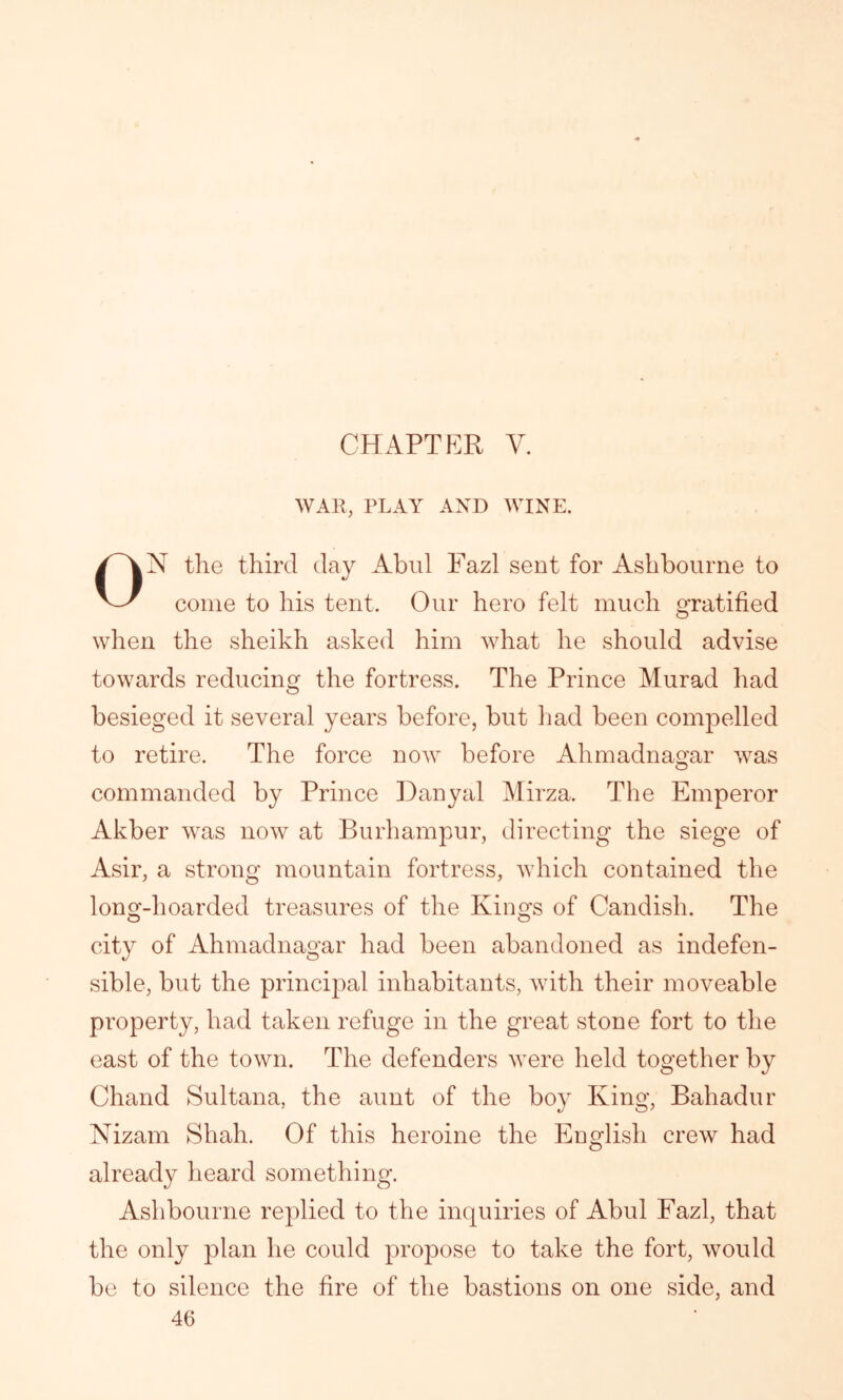 CHAPTER V. WAR, PLAY AND WINE. N the third day Abul Fazl sent for Ashbourne to come to his tent. Our hero felt much gratified when the sheikh asked him what he should advise towards reducing the fortress. The Prince Murad had besieged it several years before, but had been compelled to retire. The force now1- before Ahmadnagar was commanded by Prince Danyal Mirza. The Emperor Akber was now at Burhampur, directing the siege of Asir, a strong mountain fortress, which contained the long-hoarded treasures of the Kings of Candish. The city of Ahmadnagar had been abandoned as indefen- sible, but the principal inhabitants, with their moveable property, had taken refuge in the great stone fort to the east of the town. The defenders were held together by Chand Sultana, the aunt of the boy King, Bahadur Nizam Shah. Of this heroine the English crew had already heard something. Ashbourne replied to the inquiries of Abul Fazl, that the only plan he could propose to take the fort, would be to silence the fire of the bastions on one side, and