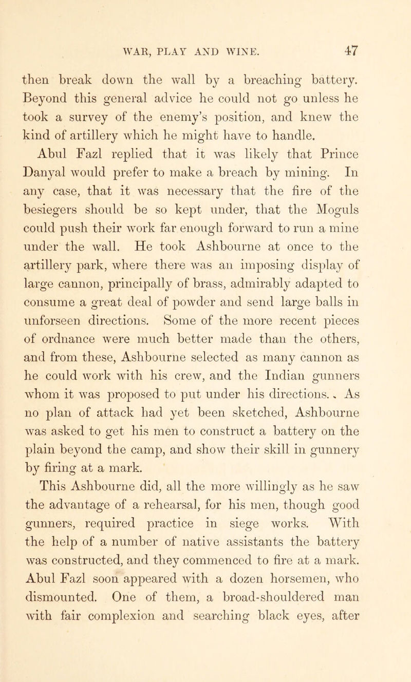 then break down the wall by a breaching battery. Beyond this general advice he could not go unless he took a survey of the enemy’s position, and knew the kind of artillery which he might have to handle. Abul Fazl replied that it wTas likely that Prince Danyal would prefer to make a breach by mining. In any case, that it was necessary that the fire of the besiegers should be so kept under, that the Moguls could push their work far enough forward to run a mine under the wall. He took Ashbourne at once to the artillery park, where there was an imposing display of large cannon, principally of brass, admirably adapted to consume a great deal of powder and send large balls in unforseen directions. Some of the more recent pieces of ordnance were much better made than the others, and from these, Ashbourne selected as many cannon as he could work with his crew, and the Indian gunners whom it was proposed to put under his directions. » As no plan of attack had yet been sketched, Ashbourne was asked to get his men to construct a battery on the plain beyond the camp, and show their skill in gunnery by firing at a mark. This Ashbourne did, all the more willingly as he saw the advantage of a rehearsal, for his men, though good gunners, required practice in siege works. With the help of a number of native assistants the battery was constructed, and they commenced to fire at a mark. Abul Fazl soon appeared with a dozen horsemen, who dismounted. One of them, a broad-shouldered man with fair complexion and searching black eyes, after