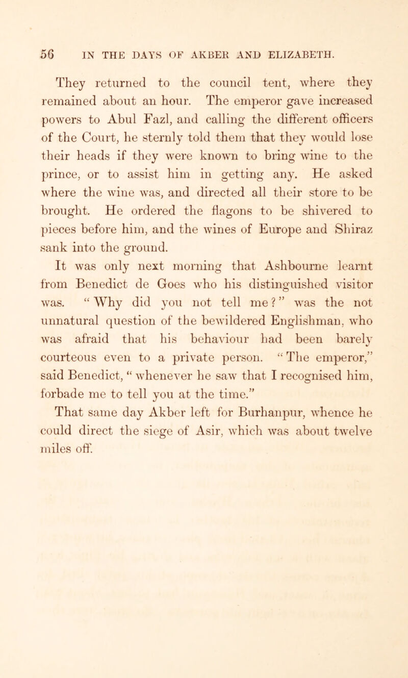 They returned to the council tent, where they remained about an hour. The emperor gave increased powers to Abul Fazl, and calling the different officers of the Court, he sternly told them that they would lose their heads if they were known to bring wine to the prince, or to assist him in getting any. He asked where the wine was, and directed all their store to be brought. He ordered the flagons to be shivered to pieces before him, and the wines of Europe and Shiraz sank into the ground. It was only next morning that Ashbourne learnt from Benedict de Goes who his distinguished visitor was. “ Why did you not tell me ? ” was the not unnatural question of the bewildered Englishman, who was afraid that his behaviour had been barely courteous even to a private person. “ The emperor,” said Benedict, “ whenever he saw that I recognised him, forbade me to tell you at the time.” That same day Akber left for Burhanpur, whence he could direct the siege of Asir, which was about twelve miles off.