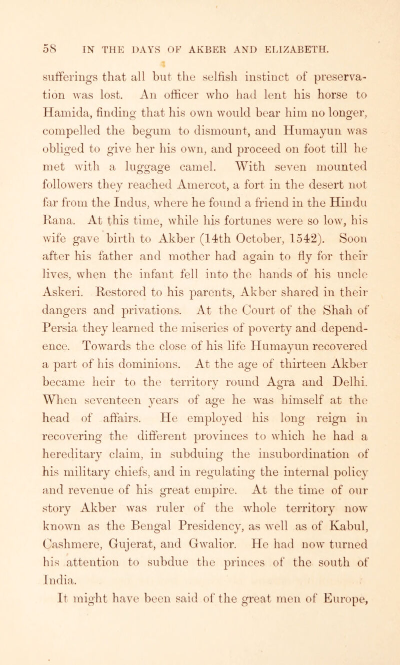 sufferings that all but the selfish instinct of preserva- tion was lost. An officer who had lent his horse to Hamida, finding that his own would bear him no longer, compelled the begum to dismount, and Humayun was obliged to give her his own, and proceed on foot till he met with a luggage camel. With seven mounted followers they reached Amercot, a fort in the desert not far from the Indus, where he found a friend in the Hindu Ran a. At this time, while his fortunes were so low, his wife gave birth to Akber (14th October, 1542). Soon after his father and mother had again to fly for their lives, when the infant fell into the hands of his uncle Askeri. Restored to his parents, Akber shared in their dangers and privations. At the Court of the Shall of Persia they learned the miseries of poverty and depend- ence. Towards the close of his life Humayun recovered a part of his dominions. At the age of thirteen Akber became heir to the territorv round Agra and Delhi. When seventeen years of age he was himself at the head of affairs. He employed his long reign in recovering the different provinces to which he had a hereditary claim, in subduing the insubordination of his military chiefs, and in regulating the internal policy and revenue of his great empire. At the time of our story Akber was ruler of the whole territory now known as the Bengal Presidency, as well as of Kabul, Cashmere, Gujerat, and Gwalior. He had now turned his attention to subdue the princes of the south of India. It might have been said of the great men of Europe,