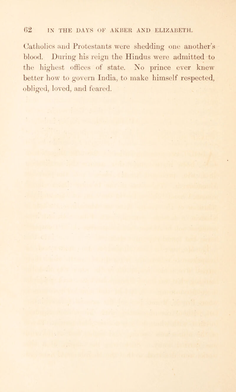 Catholics and Protestants were shedding one another’s blood. During his reign the Hindus were admitted to 4 the highest offices of state. No prince ever knew better how to govern India, to make himself respected, obliged, loved, and feared.