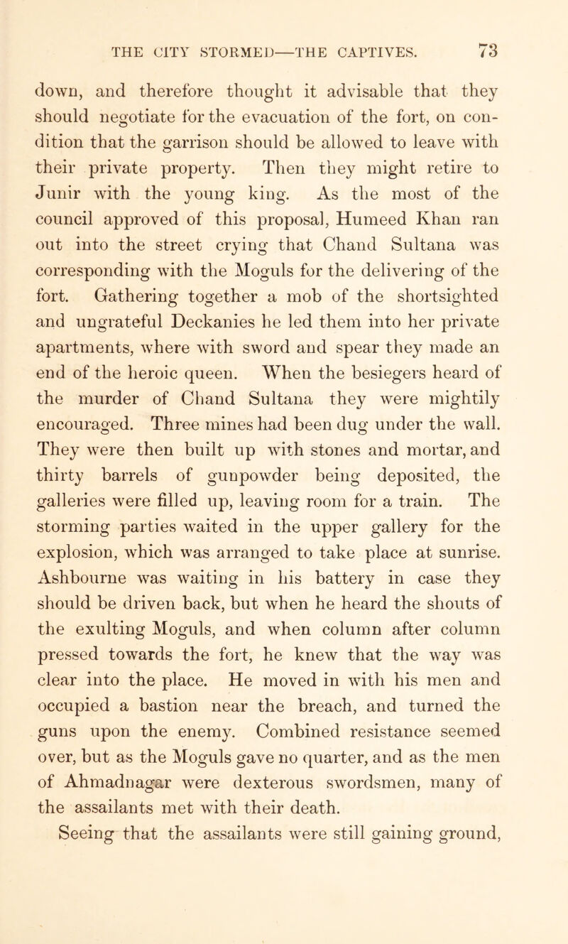 down, and therefore thought it advisable that they should negotiate for the evacuation of the fort, on con- dition that the garrison should be allowed to leave with their private property. Then they might retire to Junir with the young king. As the most of the council approved of this proposal, Humeed Khan ran out into the street crying that Chand Sultana was corresponding with the Moguls for the delivering of the fort. Gathering together a mob of the shortsighted and ungrateful Deckanies he led them into her private apartments, where with sword and spear they made an end of the heroic queen. When the besiegers heard of the murder of Chand Sultana they were mightily encouraged. Three mines had been dim under the wall. They were then built up with stones and mortar, and thirty barrels of gunpowder being deposited, the galleries were filled up, leaving room for a train. The storming parties waited in the upper gallery for the explosion, which was arranged to take place at sunrise. Ashbourne was waiting in his battery in case they should be driven back, but when he heard the shouts of the exulting Moguls, and when column after column pressed towards the fort, he knew that the way was clear into the place. He moved in with his men and occupied a bastion near the breach, and turned the guns upon the enemy. Combined resistance seemed over, but as the Moguls gave no quarter, and as the men of Ahmadnagar were dexterous swordsmen, many of the assailants met with their death. Seeing that the assailants were still gaining ground,