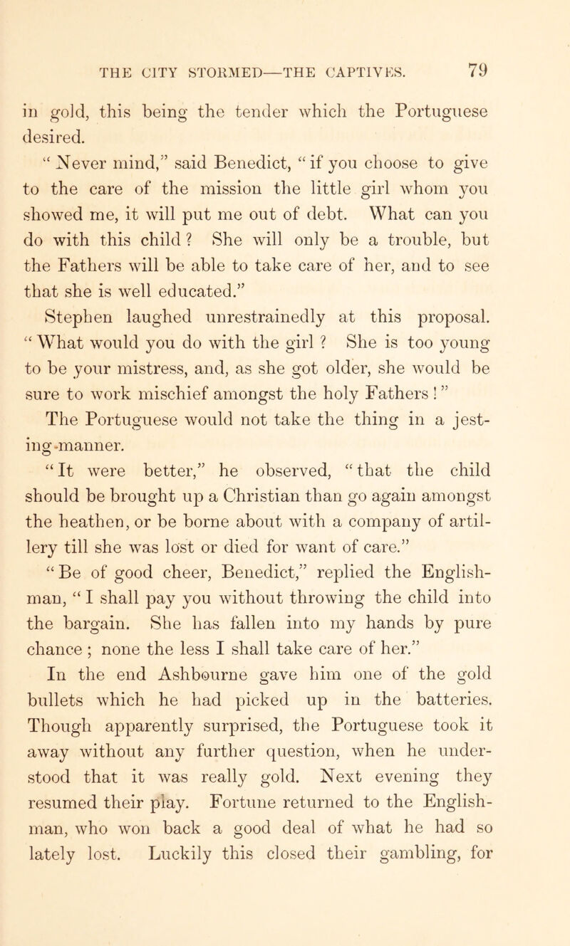 in gold, this being the tender which the Portuguese desired. “ Never mind/’ said Benedict, “if you choose to give to the care of the mission the little girl whom you showed me, it will put me out of debt. What can you do with this child ? She will only be a trouble, but the Fathers will be able to take care of her, and to see that she is well educated.” Stephen laughed unrestrainedly at this proposal. “ What would you do with the girl ? She is too young to be your mistress, and, as she got older, she would be sure to work mischief amongst the holy Fathers ! ” The Portuguese would not take the thing in a jest- ing-manner. “ It were better/’ he observed, “ that the child should be brought up a Christian than go again amongst the heathen, or be borne about with a company of artil- lery till she was lost or died for want of care.” “ Be of good cheer, Benedict,” replied the English- man, “ I shall pay you without throwing the child into the bargain. She has fallen into my hands by pure chance ; none the less I shall take care of her.” In the end Ashbourne gave him one of the gold bullets which he had picked up in the batteries. Though apparently surprised, the Portuguese took it away without any further question, when he under- stood that it was really gold. Next evening they resumed their play. Fortune returned to the English- man, who won back a good deal of what he had so lately lost. Luckily this closed their gambling, for