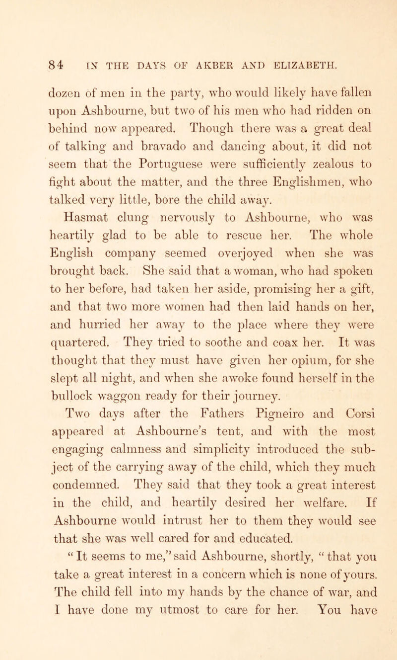 dozen of men in the party, who would likely have fallen upon Ashbourne, but two of his men who had ridden on behind now appeared. Though there was a great deal of talking and bravado and dancing about, it did not seem that the Portuguese were sufficiently zealous to fight about the matter, and the three Englishmen, who talked very little, bore the child away. Hasmat clung nervously to Ashbourne, who was heartily glad to be able to rescue her. The whole English company seemed overjoyed when she was brought back. She said that a woman, who had spoken to her before, had taken her aside, promising her a gift, and that two more women had then laid hands on her, and hurried her away to the place where they were quartered. They tried to soothe and coax her. It was thought that they must have given her opium, for she slept all night, and when she awoke found herself in the bullock waggon ready for their journey. Two days after the Fathers Pigneiro and Corsi appeared at Ashbourne’s tent, and with the most engaging calmness and simplicity introduced the sub- ject of the carrying away of the child, which they much condemned. They said that they took a great interest in the child, and heartily desired her welfare. If Ashbourne would intrust her to them they would see that she was well cared for and educated. “ It seems to me,” said Ashbourne, shortly, “ that you take a great interest in a concern which is none of yours. The child fell into my hands by the chance of war, and I have done my utmost to care for her. You have