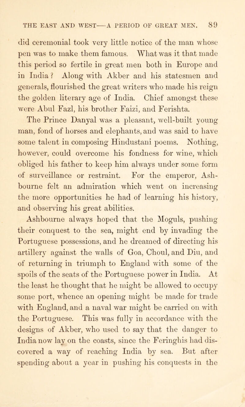 did ceremonial took very little notice of the man whose pen was to make them famous. What was it that made this period so fertile in great men both in Europe and in India ? Along with Akber and his statesmen and generals, flourished the great writers who made his reign the golden literary age of India. Chief amongst these were Abul Fazl, his brother Faizi, and Ferishta. The Prince Danyal was a pleasant, well-built young man, fond of horses and elephants, and was said to have some talent in composing Hindustani poems. Nothing, however, could overcome his fondness for wine, which obliged his father to keep him always under some form of surveillance or restraint. For the emperor, Ash- bourne felt an admiration which went on increasing the more opportunities he had of learning his history, and observing his great abilities. Ashbourne always hoped that the Moguls, pushing their conquest to the sea, might end by invading the Portuguese possessions, and he dreamed of directing his artillery against the walls of Goa, Choul, and Diu, and of returning in triumph to England with some of the spoils of the seats of the Portuguese power in India. At the least he thought that he might be allowed to occupy some port, whence an opening might be made for trade with England, and a naval war might be carried on with the Portuguese. This was fully in accordance with the designs of Akber, who used to say that the danger to India now lay on the coasts, since the Feringhis had dis- covered a way of reaching India by sea. But after spendiug about a year in pushing his conquests in the