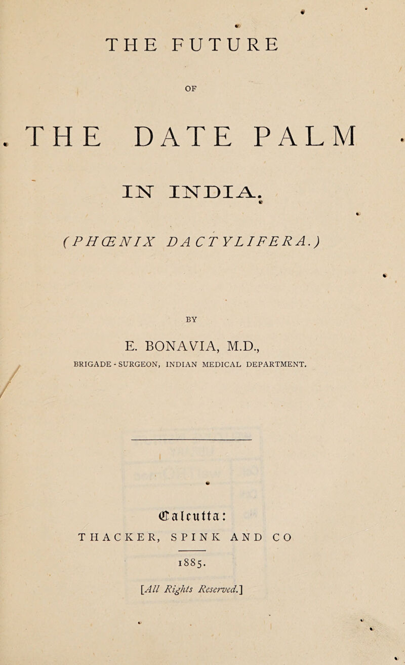 m THE FUTURE OF .THE DATE PAL IN INDIA. (PHCENIX DACTYLIFERA.) BY E. BONA VIA, M.D., BRIGADE - SURGEON, INDIAN MEDICAL DEPARTMENT. Otalcutta: THACKER, SPINK AND CO 1885. \_All Rights Reserved.^