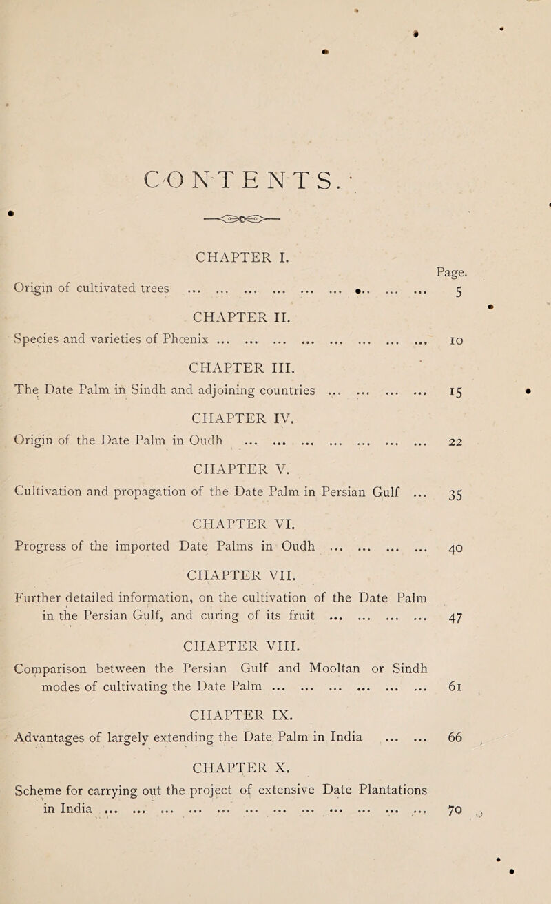 CONTENTS.- 4 CHAPTER 1. Origin of cultivated trees CHAPTER IE Species and varieties of Phoenix CHAPTER III. The Date Palm in Sindh and adjoining countries ... CHAPTER IV. Origin of the Date Palm in Oudh Page. 5 lo ... 15 22 CPIAPTER V. Cultivation and propagation of the Date Palm in Persian Gulf ... 35 CHAPTER VI. Progress of the imported Date Palms in Oudh 40 CHAPTER VII. Further detailed information, on the cultivation of the Date Palm in the Persian Gulf, and curing of its fruit 47 CHAPTER VHI. Comparison between the Persian Gulf and Mooltan or Sindh modes of cultivating the Date Palm 61 CHAPTER IX. Advantages of largely extending the Date Palm in India 66 ^ CHAPTER X. Scheme for carrying out the project of extensive Date Plantations in India ... ... ... ... ... ... ... ••• ••• ... ... ... j