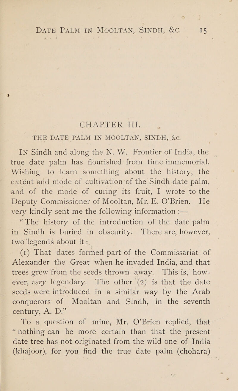 Date Palm in Mooltan, Sindh, &c 15 > CHAPTER III. THE DATE PALM IN MOOLTAN, SINDH, &c. In Sindh and along the N. W. Frontier of India, the true date palm has flourished from time immemorial. Wishing to learn something about the history, the extent and mode of cultivation of the Sindh date palm, and of the mode of curing its fruit, I wrote to the Deputy Commissioner of Mooltan, Mr. E. O’Brien. He very kindly sent me the following information :— “ The history of the introduction of the date palm in Sindh is buried in obscurity. There are, however, two legends about it: (i) That dates formed part of the Commissariat of Alexander the Great when he invaded India, and that trees grew from the seeds thrown away. This is, how- ever, very legendary. The other (2) is that the date seeds were introduced in a similar way by the Arab conquerors of Mooltan and Sindh, in the seventh century, A. D.” To a question of mine, Mr. O’Brien replied, that “ nothing can be more certain than that the present date tree has not originated from the wild one of India (khajoor), for you And the true date palm (chohara)