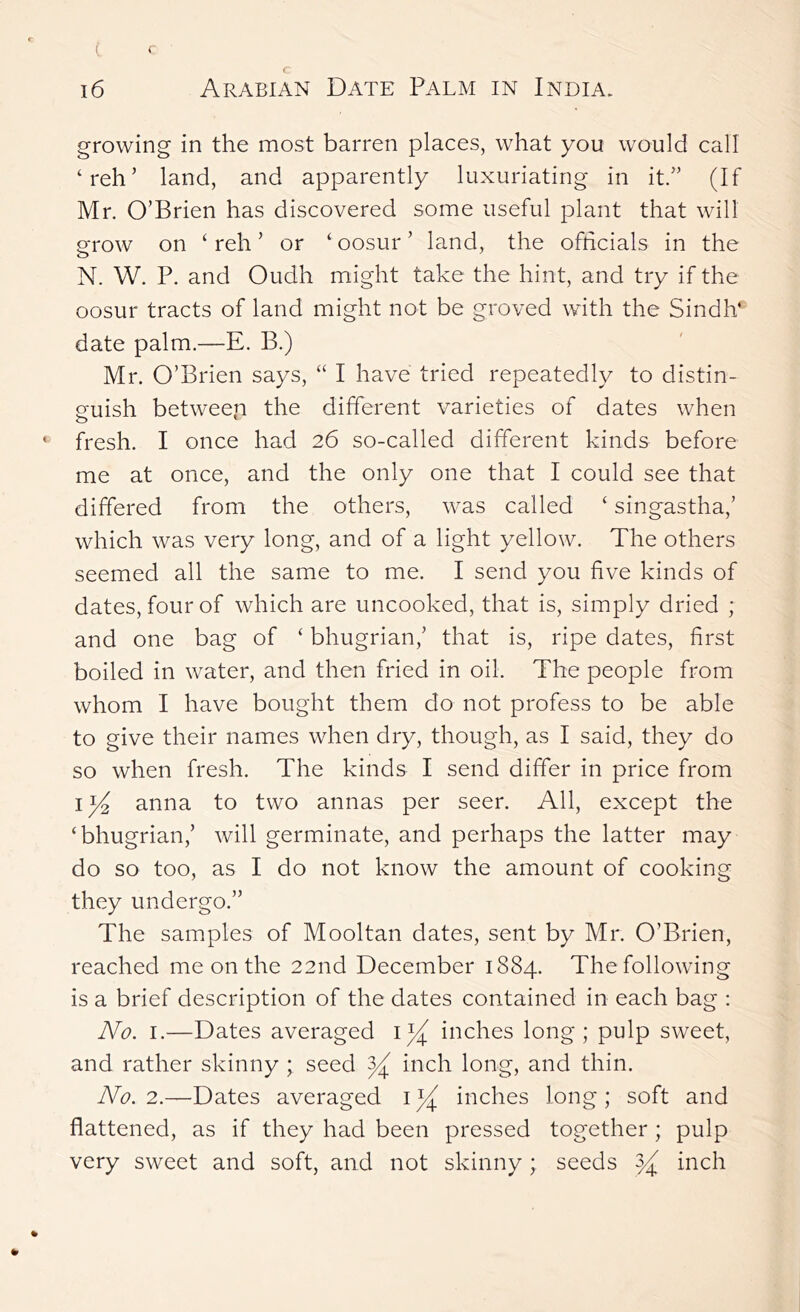 growing in the most barren places, what you would call ‘reh’ land, and apparently luxuriating in it/' (If Mr. O’Brien has discovered some useful plant that will grow on ‘ reh ’ or ‘ oosur ’ land, the officials in the N. W. P. and Oudh might take the hint, and try if the oosur tracts of land might not be groved with the Sindh’ date palm.—E. B.) Mr. O’Brien says, “ I have tried repeatedly to distin- guish between the different varieties of dates when fresh. I once had 26 so-called different kinds before me at once, and the only one that I could see that differed from the others, was called ‘ singastha,’ which was very long, and of a light yellow. The others seemed all the same to me. I send you five kinds of dates, four of which are uncooked, that is, simply dried ; and one bag of ‘ bhugrian,’ that is, ripe dates, first boiled in water, and then fried in oil. The people from whom I have bought them do not profess to be able to give their names when dry, though, as I said, they do so when fresh. The kinds I send differ in price from I anna to two annas per seer. All, except the ‘bhugrian,’ will germinate, and perhaps the latter may do so too, as I do not know the amount of cooking they undergo.” The samples of Mooltan dates, sent by Mr. O’Brien, reached me on the 22nd December 1884. The following is a brief description of the dates contained in each bag : No. I.—Dates averaged ly inches long ; pulp sweet, and rather skinny ; seed y inch long, and thin. No. 2.—Dates averaged inches long; soft and flattened, as if they had been pressed together ; pulp very sweet and soft, and not skinny ; seeds y inch