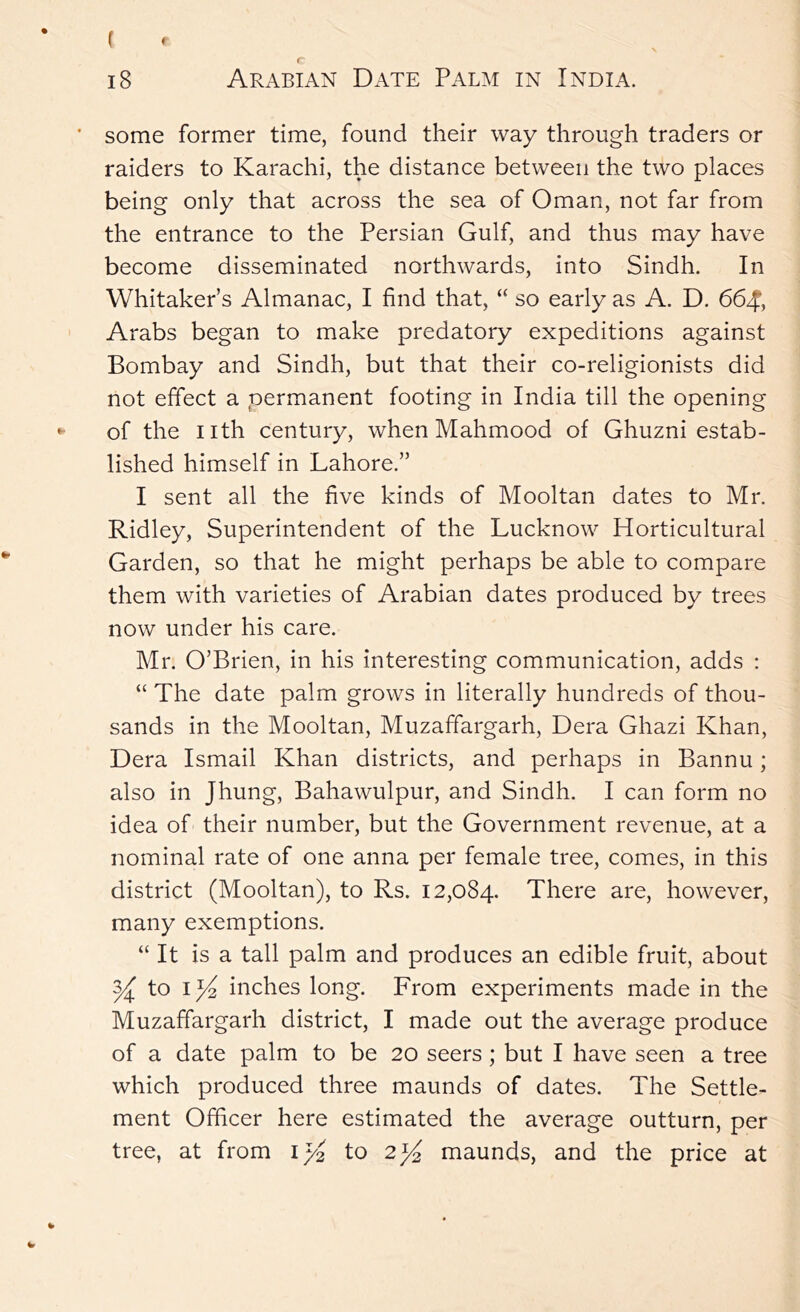 some former time, found their way through traders or raiders to Karachi, the distance between the two places being only that across the sea of Oman, not far from the entrance to the Persian Gulf, and thus may have become disseminated northwards, into Sindh. In Whitaker’s Almanac, I find that, “ so early as A. D. 664, Arabs began to make predatory expeditions against Bombay and Sindh, but that their co-religionists did not effect a permanent footing in India till the opening of the nth century, when Mahmood of Ghuzni estab- lished himself in Lahore.” I sent all the five kinds of Mooltan dates to Mr. Ridley, Superintendent of the Lucknow Horticultural Garden, so that he might perhaps be able to compare them with varieties of Arabian dates produced by trees now under his care. Mr. O’Brien, in his interesting communication, adds : “ The date palm grows in literally hundreds of thou- sands in the Mooltan, Muzaffargarh, Dera Ghazi Khan, Dera Ismail Khan districts, and perhaps in Bannu; also in Jhung, Bahawulpur, and Sindh. I can form no idea of their number, but the Government revenue, at a nominal rate of one anna per female tree, comes, in this district (Mooltan), to Rs. 12,084. There are, however, many exemptions. “ It is a tall palm and produces an edible fruit, about ^ to inches long. From experiments made in the Muzaffargarh district, I made out the average produce of a date palm to be 20 seers ; but I have seen a tree which produced three maunds of dates. The Settle- ment Officer here estimated the average outturn, per tree, at from I/2 to 2^ maunds, and the price at