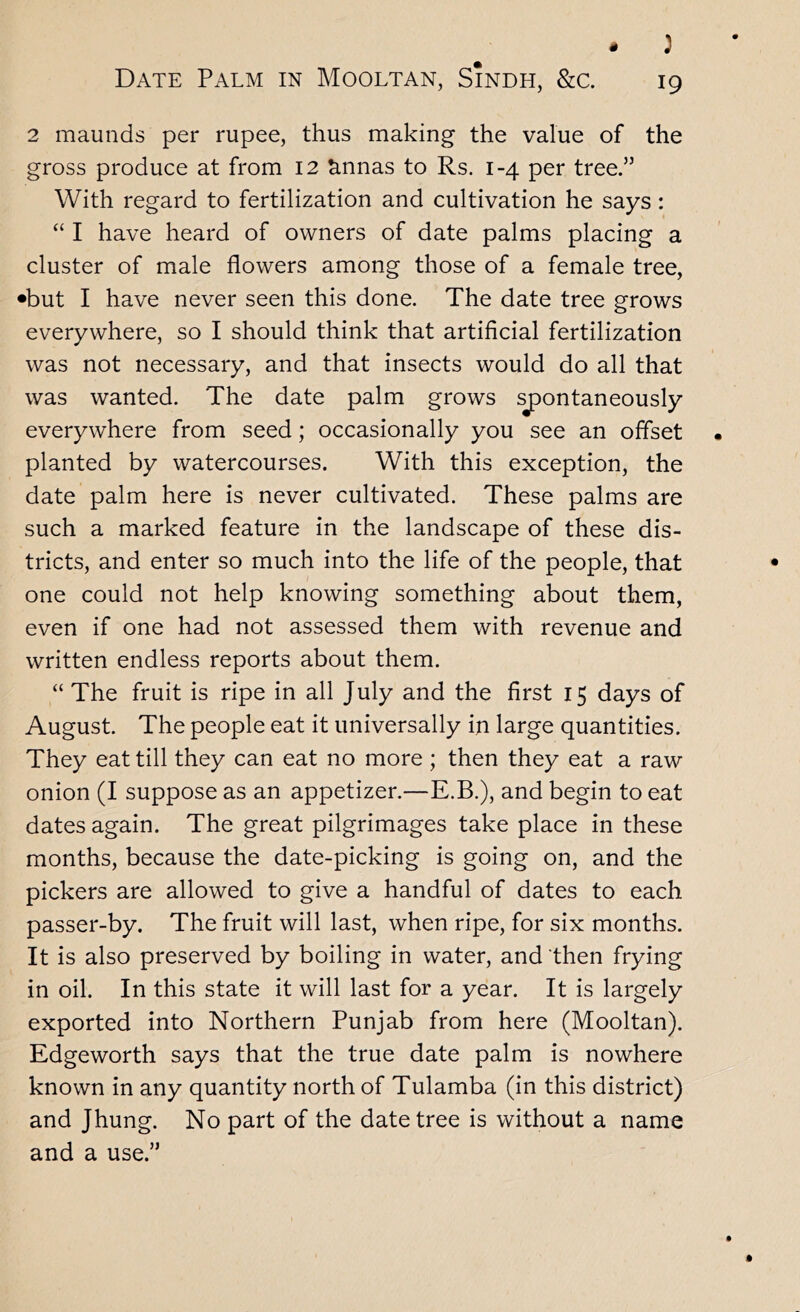 - : Date Palm in Mooltan, Sindh, &c. 19 2 maunds per rupee, thus making the value of the gross produce at from 12 ^nnas to Rs. 1-4 per tree.” With regard to fertilization and cultivation he says: “ I have heard of owners of date palms placing a cluster of male flowers among those of a female tree, •but I have never seen this done. The date tree grows everywhere, so I should think that artificial fertilization was not necessary, and that insects would do all that was wanted. The date palm grows sjDontaneously everywhere from seed; occasionally you see an offset planted by watercourses. With this exception, the date palm here is never cultivated. These palms are such a marked feature in the landscape of these dis- tricts, and enter so much into the life of the people, that one could not help knowing something about them, even if one had not assessed them with revenue and written endless reports about them. “ The fruit is ripe in all July and the first 15 days of August. The people eat it universally in large quantities. They eat till they can eat no more ; then they eat a raw onion (I suppose as an appetizer,—E.B.), and begin to eat dates again. The great pilgrimages take place in these months, because the date-picking is going on, and the pickers are allowed to give a handful of dates to each passer-by. The fruit will last, when ripe, for six months. It is also preserved by boiling in water, and then frying in oil. In this state it will last for a year. It is largely exported into Northern Punjab from here (Mooltan). Edgeworth says that the true date palm is nowhere known in any quantity north of Tulamba (in this district) and Jhung. No part of the date tree is without a name and a use.”