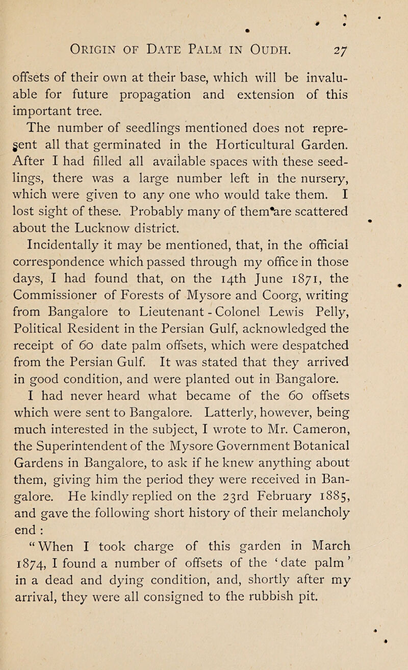 offsets of their own at their base, which will be invalu- able for future propagation and extension of this important tree. The number of seedlings mentioned does not repre- sent all that germinated in the Horticultural Garden. After I had filled all available spaces with these seed- lings, there was a large number left in the nursery, which were given to any one who would take them. I lost sight of these. Probably many of them*are scattered about the Lucknow district. Incidentally it may be mentioned, that, in the official correspondence which passed through my office in those days, I had found that, on the 14th June 1871, the Commissioner of Forests of Mysore and Coorg, writing from Bangalore to Lieutenant - Colonel Lewis Pelly, Political Resident in the Persian Gulf, acknowledged the receipt of 60 date palm offsets, which were despatched from the Persian Gulf It was stated that they arrived in good condition, and were planted out in Bangalore. I had never heard what became of the 60 offsets which were sent to Bangalore. Latterly, however, being much interested in the subject, I wrote to Mr. Cameron, the Superintendent of the Mysore Government Botanical Gardens in Bangalore, to ask if he knew anything about them, giving him the period they were received in Ban- galore. He kindly replied on the 23rd February 1885, and gave the following short history of their melancholy end : “When I took charge of this garden in March 1874, I found a number of offsets of the ‘date palm’ in a dead and dying condition, and, shortly after my arrival, they were all consigned to the rubbish pit.