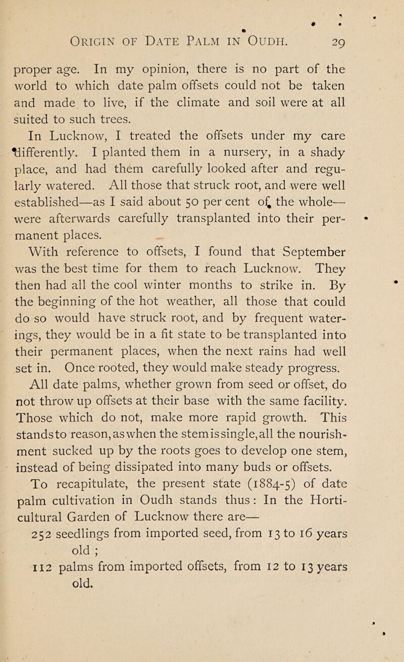 proper age. In my opinion, there is no part of the world to which date palm offsets could not be taken and made to live, if the climate and soil were at all suited to such trees. In Lucknow, I treated the offsets under my care differently. I planted them in a nursery, in a shady place, and had them carefully looked after and regu- larly watered. All those that struck root, and were well established—as I said about 50 per cent o^ the whole— were afterwards carefully transplanted into their per- manent places. With reference to offsets, I found that September was the best time for them to reach Lucknow. They then had all the cool winter months to strike in. By the beginning of the hot weather, all those that could do so would have struck root, and by frequent water- ings, they would be in a fit state to be transplanted into their permanent places, when the next rains had well set in. Once rooted, they would make steady progress. All date palms, whether grown from seed or offset, do not throw up offsets at their base with the same facility. Those which do not, make more rapid growth. This stands to reason, as when the stem is single, all the nourish- ment sucked up by the roots goes to develop one stem, instead of being dissipated into many buds or offsets. To recapitulate, the present state (1884-5) of date palm cultivation in Oudh stands thus : In the Horti- cultural Garden of Lucknow there are— 252 seedlings from imported seed, from 13 to 16 years old ; 112 palms from imported offsets, from 12 to 13 years old.